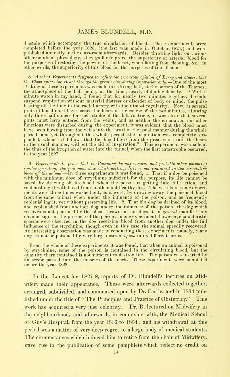 diastole which accompany the true circulation of blood. These experiments were completed before tlie year 1825, (the last was made in October, 1824,) and were published annually in the class-room afterwards. Besides throwing light on various other points of physiology, they go far to prove the superiority of arterial blood for the purposes of restoring the powers of the heart, when failing from flooding, &c.; in other words, the superiority of this blood for the purposes of transfusion. 8. A set of Experiments designed to refute the erroneous opinion of Barry and others, that the Blood enters the Heart through the great veins during inspiration only.—One of the most striking of these experiments was made in a diving-bell, at the bottom of the Thames ; the atmosphere of the bell being, at the time, nearly of double density. “ With a minute watch in my hand, I found that for nearly two minutes together, I could suspend respiration without material distress or disorder of body or mind, the pulse beating all the time in the radial artery with the utmost regularity. Now, as several pints of blood must have passed the heart in the course of the two minutes, allowing only three half ounces for each stroke of the left ventricle, it was clear that several pints must have entered from the veins; and as neither the circulation nor other functions were disturbed during the experiment, it was evident that the blood must have been flowing from the veins into the heart in the usual manner during the whole period, and yet throughout this whole period, the inspiration was completely sus- pended, whence it follows that the blood flows from the great veins into the heart in the usual manner, without the aid of inspiration.” This experiment was made at the time of the irruption of water into the tunnel, when the first catastrophe occurred, in the year 1827. n. Experiments to prove that in Poisoning bi/ nux vomica, and probably other poisons oj similar operation, the poisonous dose which destroys life, is not contained in the circulating blood of the animal.—In three experiments it was found, 1. That if a dog be poisoned with the minimum dose of strychnine sufficient for the purpose, its life cannot be saved by drawing off its blood when the poison is getting into full action, and replenishing it with blood from another and healthy dog. The vessels in some experi- ments were three times washed out, as it were, by drawing away the poisoned blood from the same animal when under the influence of the poison, and as frequently replenishing it, yet without preserving life. 2. That if a dog be drained of its blood, and replenished from another dog under the influence of the poison, the dog which receives is not poisoned Ijy the blood thrown in, nor does it in general manifest any obvious signs of the presence of the poison ; in one experiment, however, characteristic spasms were observed in the dog receiving blood from another dog under the full influence of the strychnine, though even in this case the animal speedily recovered. An interesting observation was made in conducting these ex])eriments, namely, that a dog cannot be poisoned by very large doses of opium in its different forms. From the whole of these experiments it was found, that when an animal is poisoned by strychnine, some of the poison is contained in the circulating blood, but the quantity there contained is not sufficient to destroy life. The poison was inserted by an arrow passed into the muscles of the neck. These experiments were completed before the year 1828. In the Lancet for 1827-8, reports of Dr. Blundell’s lectures on Mid- wifery made their appearance. These were afterwards collected together, arranged, subdivided, and commented upon by Dr. Castle, and in 1834 pub- lished under the title of “The Principles and Practice of Obstetricy.” This work has acquired a very just celebrity. Dr. B. lectured on Midwifery in the neighbourhood, and afterwards in connexion with, the Medical School of Guy’s Hospital, from the year 1816 to 1834; and his withdrawal at this period was a matter of very deep regret to a large body of medical students. The circumstances which induced him to retire from the chair of Midwifery, gave rise to the publication of some pamphlets which reflect no credit on