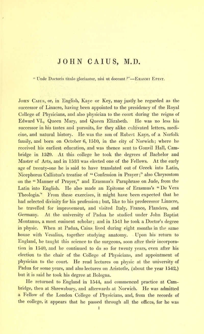 JOHN CAIUS, M.D. “ Unde Doctoris titulo gloriantur, nisi ut doceant ?”—Erasmi Epist. John Caius, or, in English, Kaye or Key, may justly be regarded as the successor of Linacre, having been appointed to the presidency of the Royal College of Physicians, and also physician to the court during the reigns of Edward VI., Queen Mary, and Queen Elizabeth. He was no less his successor in his tastes and pursuits, for they alike cultivated letters, medi- cine, and natural history. He was the son of Robert Kaye, of a Norfolk family, and born on October 6, 1510, in the city of Norwich; where he received his earliest education, and was thence sent to Gonvil Hall, Cam- bridge in 1529. At this college he took the degrees of Bachelor and Master of Arts, and in 1533 was elected one of the Fellows. At the early age of twenty-one he is said to have translated out of Greek into Latin, Nicephorus Callistus’s treatise of “ Confession in Prayer;” also Chrysostom on the “ Manner of Prayer,” and Erasmus’s Paraphrase on Jude, from the Latin into English. He also made an Epitome of Erasmus’s “ De Vera Theologia.” From these exercises, it might have been expected that he had selected divinity for his profession; but, like to his predecessor Linacre, he travelled for improvement, and visited Italy, France, Flanders, and Germany. At the university of Padua he studied under John Baptist Montanus, a most eminent scholar; and in 1541 he took a Doctor’s degree in physic. When at Padua, Caius lived during eight months in the same house with Vesalius, together studying anatomy. Upon his return to England, he taught this science to the surgeons, soon after their incorpora- tion in 1540, and he continued to do so for twenty years, even after his election to the chair of the College of Physicians, and appointment of physician to the court. He read lectures on physic at the university of Padua for some years, and also lectures on Aristotle, (about the year 1542,) but it is said he took his degree at Bologna. He returned to England in 1544, and commenced practice at Cam- bridge, then at Shrewsbury, and afterwards at Norwich. He was admitted a Fellow of the London College of Physicians, and, from the records of the college, it appears that he passed through all the offices, for he was