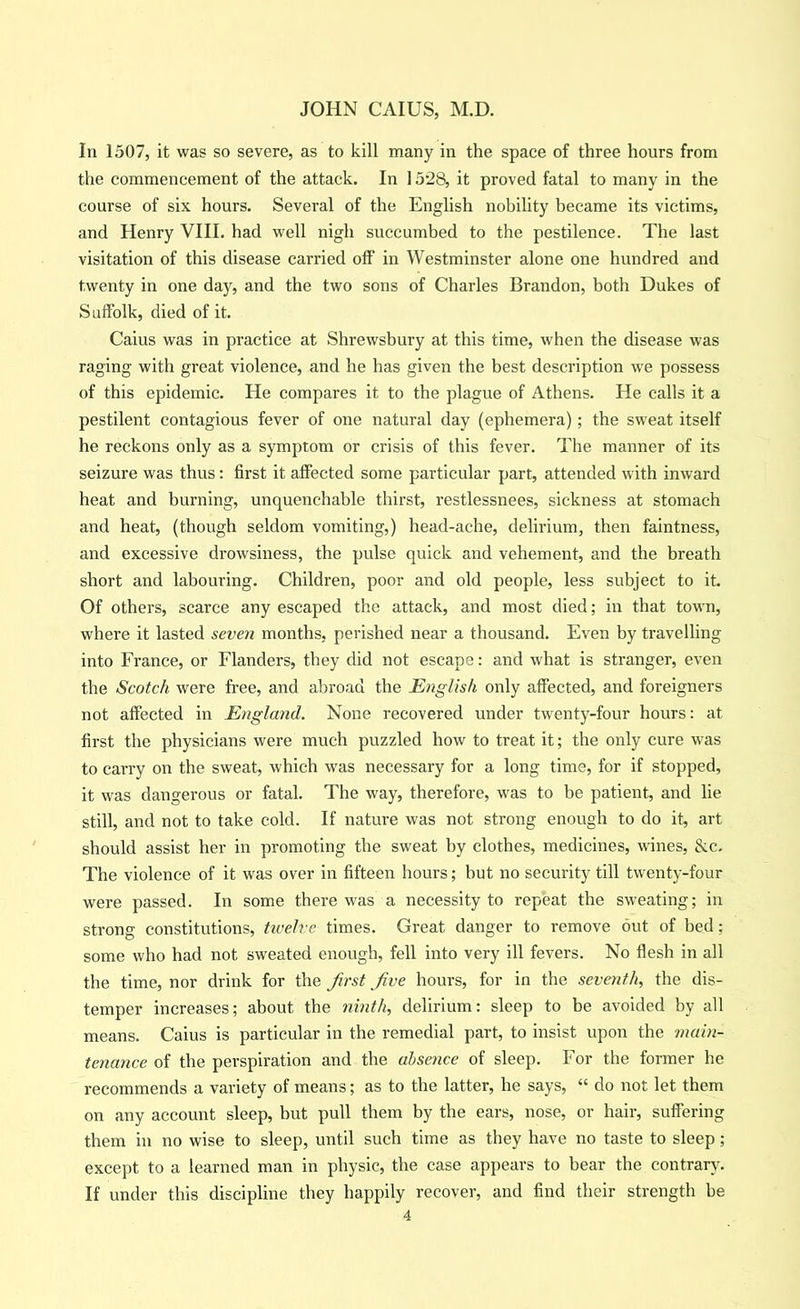 In 1507, it was so severe, as to kill many in the space of three hours from the commencement of the attack. In 1528, it proved fatal to many in the course of six hours. Several of the English nobility became its victims, and Henry VHI. had well nigh succumbed to the pestilence. The last visitation of this disease carried off in Westminster alone one hundred and twenty in one day, and the two sons of Charles Brandon, both Dukes of Suffolk, died of it. Caius was in practice at Shrewsbury at this time, when the disease was raging with great violence, and he has given the best description we possess of this epidemic. He compares it to the plague of Athens. He calls it a pestilent contagious fever of one natural day (ephemera) ; the sweat itself he reckons only as a symptom or crisis of this fever. The manner of its seizure was thus: first it affected some particular part, attended with inward heat and burning, unquenchable thirst, restlessnees, sickness at stomach and heat, (though seldom vomiting,) head-ache, delirium, then faintness, and excessive drowsiness, the pulse quick and vehement, and the breath short and labouring. Children, poor and old people, less subject to it. Of others, scarce any escaped the attack, and most died; in that town, where it lasted seven months, perished near a thousand. Even by travelling into France, or Flanders, they did not escape: and what is stranger, even the Scotch were free, and abroad the English only affected, and foreigners not affected in England. None recovered under twenty-four hours: at first the physicians were much puzzled how to treat it; the only cure was to carry on the sweat, which was necessary for a long time, for if stopped, it was dangerous or fatal. The way, therefore, was to be patient, and lie still, and not to take cold. If nature was not strong enough to do it, art should assist her in promoting the sweat by clothes, medicines, wines, &c. The violence of it was over in fifteen hours; but no security till twenty-four were passed. In some there was a necessity to repeat the sweating; in strong constitutions, tivelvc times. Great danger to remove out of bed; some who had not sweated enough, fell into very ill fevers. No flesh in all the time, nor drink for the first five hours, for in the seventh, the dis- temper increases; about the ninth, delirium: sleep to be avoided by all means. Caius is particular in the remedial part, to insist upon the 7nain- tenance of the perspiration and the absence of sleep. For the former he recommends a variety of means; as to the latter, he says, “ do not let them on any account sleep, but pull them by the ears, nose, or hair, suffering them in no wise to sleep, until such time as they have no taste to sleep; except to a learned man in physic, the case appears to bear the contrary. If under this discipline they happily recover, and find their strength be