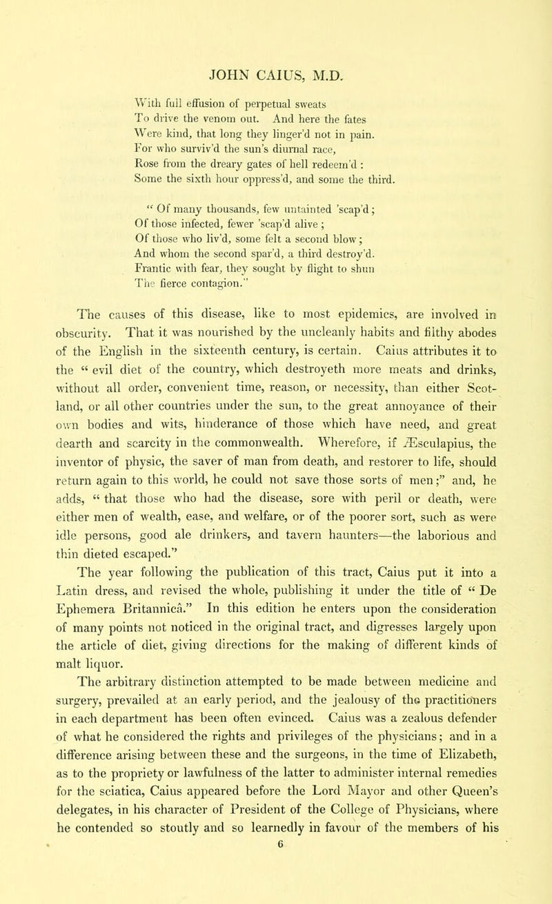 With full effusion of perpetual sweats To drive the venom out. And here the fates Were kind, that long they linger’d not in pain. For who surviv’d the sun’s diumal race, Rose h orn the dreary gates of hell redeem’d : Some the sixth hour oppress’d, and some the third. “ Of many thousands, few untainted ’scap’d; Of those infected, fewer ’scap’d alive ; Of those who liv'd, some felt a second blow; And whom the second spar’d, a third destroy’d. Frantic with fear, they sought by flight to shun The fierce contagion.” The causes of this disease, like to most epidemics, are involved in obscurity. That it was nourished by the uncleanly habits and filthy abodes of the English in the sixteenth century, is certain. Caius attributes it to the “ evil diet of the country, which destroyeth more meats and drinks, without all order, convenient time, reason, or necessity, than either Scot- land, or all other countries under the sun, to the great annoyance of their own bodies and wits, hinderance of those which have need, and great dearth and scarcity in the commonwealth. Wherefore, if iEsculapius, the inventor of physic, the saver of man from death, and restorer to life, should return again to this world, he could not save those sorts of menand, he adds, “ that those who had the disease, sore with peril or death, were either men of wealth, ease, and welfare, or of the poorer sort, such as were idle persons, good ale drinkers, and tavern haunters—the laborious and thin dieted escaped.” The year following the publication of this tract, Caius put it into a Latin dress, and revised the whole, publishing it under the title of “ De Ephemera Britannica.” In this edition he enters upon the consideration of many points not noticed in the original tract, and digresses largely upon the article of diet, giving directions for the making of different kinds of malt liquor. The arbitrary distinction attempted to be made between medicine and surgery, prevailed at an early period, and the jealousy of tho practitioners in each department has been often evinced. Caius was a zealous defender of what he considered the rights and privileges of the physicians; and in a difference arising between these and the surgeons, in the time of Elizabeth, as to the propriety or lawfulness of the latter to administer internal remedies for the sciatica, Caius appeared before the Lord Mayor and other Queen’s delegates, in his character of President of the College of Physicians, where he contended so stoutly and so learnedly in favour of the members of his