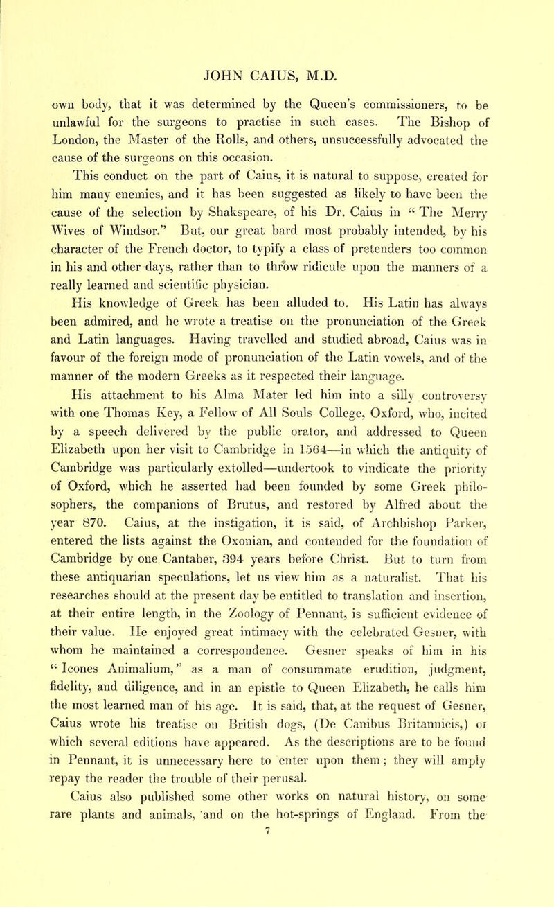own body, that it was determined by the Queen’s commissioners, to be unlawful for the surgeons to practise in such cases. The Bishop of London, the Master of the Rolls, and others, unsuccessfully advocated the cause of the surgeons on this occasion. This conduct on the part of Caius, it is natural to suppose, created for him many enemies, and it has been suggested as likely to have been the cause of the selection by Shakspeare, of his Dr. Caius in “ The Merry Wives of Windsor.” But, our great bard most probably intended, by his character of the French doctor, to typify a class of pretenders too common in his and other days, rather than to throw ridicule upon the manners of a really learned and scientific physician. His knowledge of Greek has been alluded to. His Latin has always been admired, and he wrote a treatise on the pronunciation of the Greek and Latin languages. Having travelled and studied abroad, Caius was in favour of the foreign mode of pronunciation of the Latin vowels, and of the manner of the modern Greeks as it respected their language. His attachment to his Alma Mater led him into a silly controversy with one Thomas Key, a Fellow of All Souls College, Oxford, who, incited by a speech delivered by the public orator, and addressed to Queen Elizabeth upon her visit to Cambridge in 1564—in w'hich the antiquity of Cambridge was particularly extolled—undertook to vindicate the priority of Oxford, which he asserted had been founded by some Greek philo- sophers, the companions of Brutus, and restored by Alfred about the year 870. Caius, at the instigation, it is said, of Archbishop Parker, entered the lists against the Oxonian, and contended for the foundation of Cambridge by one Cantaber, 394 years before Christ. But to turn fi’om these antiquarian speculations, let us view him as a naturalist. That his researches should at the present day be entitled to translation and insertion, at their entire length, in the Zoology of Pennant, is sufficient evidence of their value. He enjoyed great intimacy with the celebrated Gesner, with whom he maintained a correspondence. Gesner speaks of him in his “ leones Animalium, ” as a man of consummate erudition, judgment, fidelity, and diligence, and in an epistle to Queen Elizabeth, he calls him the most learned man of his age. It is said, that, at the request of Gesner, Caius wrote his treatise on British dogs, (De Canibus Britannicis,) oi which several editions have appeared. As the descriptions are to be found in Pennant, it is unnecessary here to enter upon them; they will amply repay the reader the trouble of their perusal. Caius also published some other works on natural history, on some rare plants and animals, and on the hot-springs of England. From the
