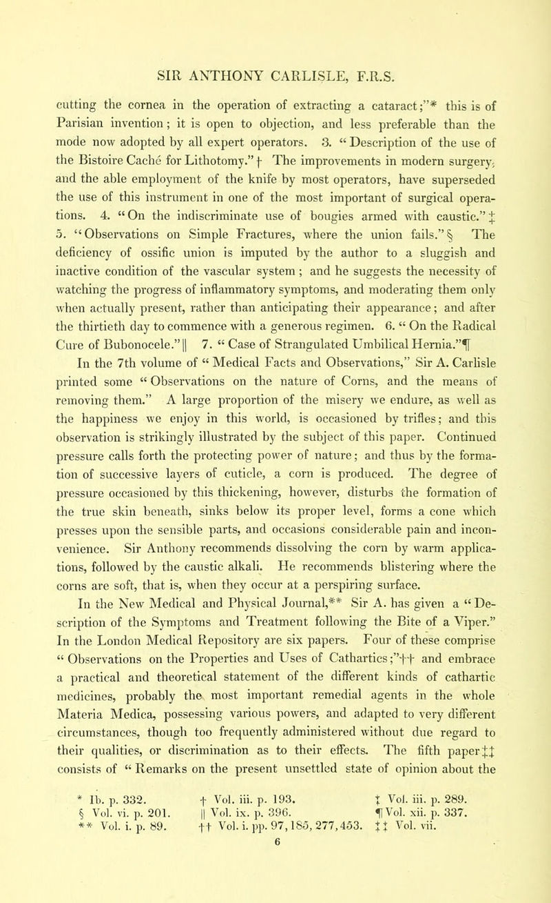 cutting the cornea in the operation of extracting a cataract;”* this is of Parisian invention; it is open to objection, and less preferable than the mode now adopted by all expert operators. 3. “ Description of the use of the Bistoire Cache for Lithotomy.” j- The improvements in modern surgery^ and the able employment of the knife by most operators, have superseded the use of this instrument in one of the most important of surgical opera- tions. 4. “ On the indiscriminate use of bougies armed with caustic.” i 5. “ Observations on Simple Fractures, where the union fails.” § The deficiency of ossific union is imputed by the author to a sluggish and inactive condition of the vascular system ; and he suggests the necessity of watching the progress of inflammatory symptoms, and moderating them only when actually present, rather than anticipating their appearance; and after the thirtieth day to commence with a generous regimen. 6. “ On the Radical Cure of Bubonocele.”II 7. “ Case of Strangulated Umbilical Hernia.”*[[ In the 7th volume of “ Medical Facts and Observations,” Sir A. Carlisle printed some “ Observations on the nature of Corns, and the means of removing them.” A large proportion of the misery we endure, as well as the happiness we enjoy in this world, is occasioned by trifles; and this observation is strikingly illustrated by the subject of this paper. Continued pressure calls forth the protecting power of nature; and thus by the forma- tion of successive layers of cuticle, a corn is produced. The degree of pressure occasioned by this thickening, however, disturbs the formation of the true skin beneath, sinks below its proper level, forms a cone which presses upon the sensible parts, and occasions considerable pain and incon- venience. Sir Anthony recommends dissolving the corn by warm applica- tions, followed by the caustic alkali. He recommends blistering where the corns are soft, that is, when they occur at a perspiring surface. In the New Medical and Physical Journal,** Sir A. has given a “ De- scription of the Symptoms and Treatment following the Bite of a Viper.” In the London Medical Repository are six papers. Four of these comprise “ Observations on the Properties and Uses of Cathartics ;”ft and embrace a ])ractical and theoretical statement of the different kinds of cathartic medicines, probably the most important remedial agents in the whole Materia Medica, possessing various powers, and adapted to very different circumstances, though too frequently administered without due regard to their qualities, or discrimination as to their effects. The fifth paper consists of “ Remarks on the present unsettled state of opinion about the * lb. p. 332. f Vol. iii. p. 193. t Vol. iii. p. 289. § Vol. vi. p. 201. II Vol. ix. p. 396. 51 Vol. xii. p. 337. ** Vol. i. p. 89. ft Vol. i.pp. 97,185, 277,453. il Vol. vii.