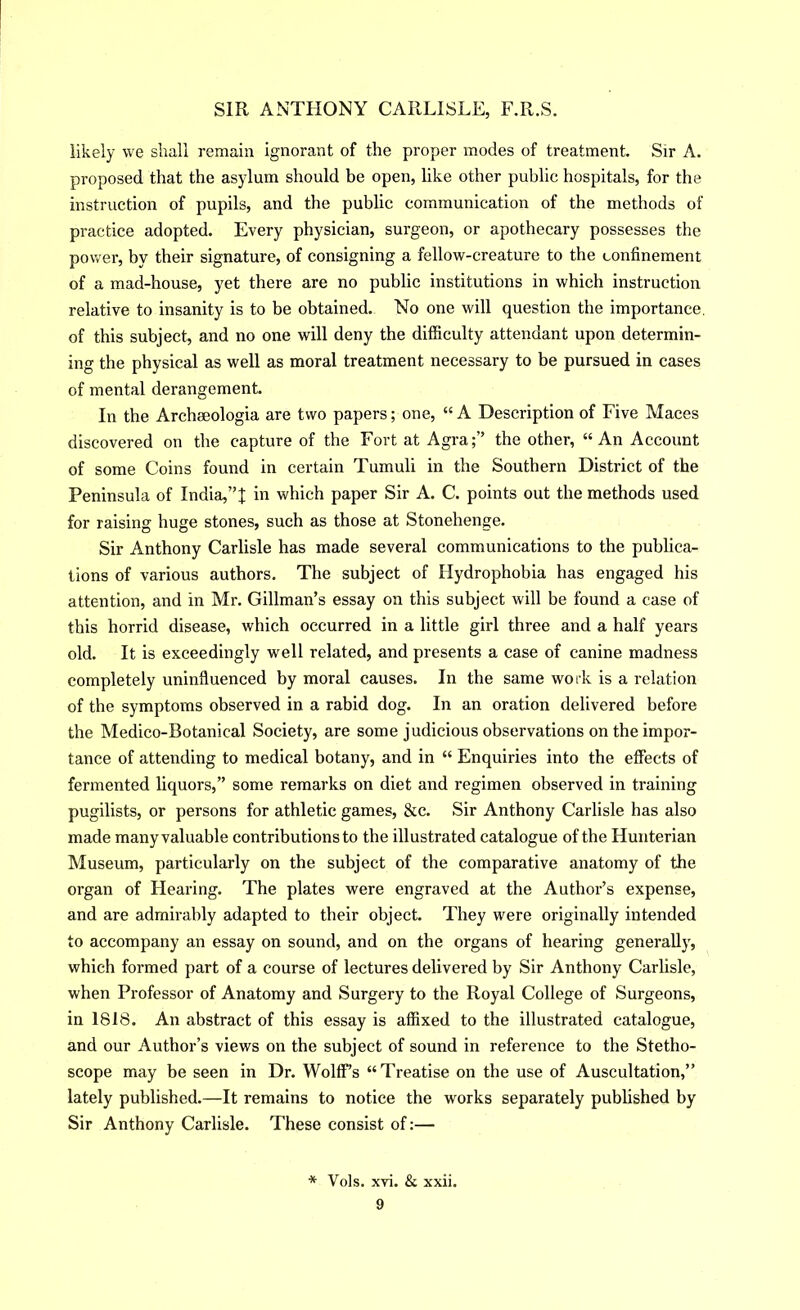 likely we shall remain ignorant of the proper modes of treatment. Sir A. proposed that the asylum should be open, like other public hospitals, for the instruction of pupils, and the public communication of the methods of practice adopted. Every physician, surgeon, or apothecary possesses the power, by their signature, of consigning a fellow-creature to the confinement of a mad-house, yet there are no public institutions in which instruction relative to insanity is to be obtained. No one will question the importance, of this subject, and no one will deny the difficulty attendant upon determin- ing the physical as well as moral treatment necessary to be pursued in cases of mental derangement. In the Archseologia are two papers; one, “A Description of Five Maces discovered on the capture of the Fort at Agra;” the other, “An Account of some Coins found in certain Tumuli in the Southern District of the Peninsula of India,”| in which paper Sir A. C. points out the methods used for raising huge stones, such as those at Stonehenge. Sir Anthony Carlisle has made several communications to the publica- tions of various authors. The subject of Hydrophobia has engaged his attention, and in Mr. Gillman’s essay on this subject will be found a case of this horrid disease, which occurred in a little girl three and a half years old. It is exceedingly well related, and presents a case of canine madness completely uninfluenced by moral causes. In the same work is a relation of the symptoms observed in a rabid dog. In an oration delivered before the Medico-Botanical Society, are some judicious observations on the impor- tance of attending to medical botany, and in “ Enquiries into the effects of fermented liquors,” some remarks on diet and regimen observed in training pugilists, or persons for athletic games, &c. Sir Anthony Carlisle has also made many valuable contributions to the illustrated catalogue of the Hunterian Museum, particularly on the subject of the comparative anatomy of the organ of Hearing. The plates were engraved at the Author’s expense, and are admirably adapted to their object. They were originally intended to accompany an essay on sound, and on the organs of hearing generally, which formed part of a course of lectures delivered by Sir Anthony Carlisle, when Professor of Anatomy and Surgery to the Royal College of Surgeons, in 1818. An abstract of this essay is affixed to the illustrated catalogue, and our Author’s views on the subject of sound in reference to the Stetho- scope may be seen in Dr. Wolff’s “Treatise on the use of Auscultation,” lately published.—It remains to notice the works separately published by Sir Anthony Carlisle. These consist of:— * Vols. xvi. & xxii.