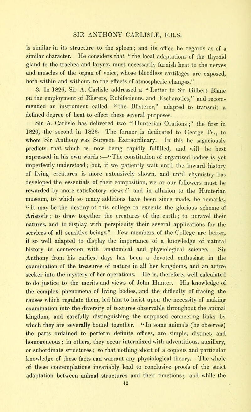 is similar in its structure to the spleen; and its ofiice he regards as of a similar character. He considers that “ the local adaptations of the thyroid gland to the trachea and larynx, must necessarily furnish heat to the nerves and muscles of the organ of voice, whose bloodless cartilages are exposed, both within and without, to the elfects of atmospheric changes.” 3. In 1826, Sir A. Carlisle addressed a “ Letter to Sir Gilbert Blane on the employment of Blisters, Rubifacients, and Escharotics,” and recom- mended an instrument called “the Blisterer,” adapted to transmit a defined degree of heat to effect these several purposes. Sir A. Carlisle has delivered two “ Hunterian Orationsthe first in 1820, the second in 1826. The. former is dedicated to George IV., to whom Sir Anthony was Surgeon Extraordinary. In this he sagaciously predicts that which is now being rapidly fulfilled, and will be best expressed in his own words:—“The constitution of organized bodies is yet imperfectly understood; but, if we patiently wait until the inward history of living creatures is more extensively shown, and until chymistry has developed the essentials of their composition, we or our followers must be rewarded by more satisfactory views:” and in allusion to the Hunterian museum, to which so many additions have been since made, he remarks, “ It may be the destiny of this college to execute the glorious scheme of Aristotle; to draw together the creatures of the earth; to unravel their natures, and to display with perspicuity their several applications for the services of all sensitive beings.” Few members of the College are better, if so well adapted to display the importance of a knowledge of natural history in connexion with anatomical and physiological science. Sir Anthony from his earliest days has been a devoted enthusiast in the examination of the treasures of nature in all her kingdoms, and an active seeker into the mystery of her operations. He is, therefore, well calculated to do justice to the merits and views of John Hunter. His knowledge of the complex phenomena of living bodies, and the difficulty of tracing the causes which regulate them, led him to insist upon the necessity of making examination into the diversity of textures observable throughout the animal kingdom, and carefully distinguishing the supposed connecting links by which they are severally bound together. “In some animals (he observes) the parts ordained to perform definite offices, are simple, distinct, and homogeneous; in others, they occur intermixed with adventitious, auxiliary, or subordinate structures; so that nothing short of a copious and particular knowledge of these facts can warrant any physiological theory. The whole of these contemplations invariably lead to conclusive proofs of the strict adaptation between animal structures and their functions; and while the