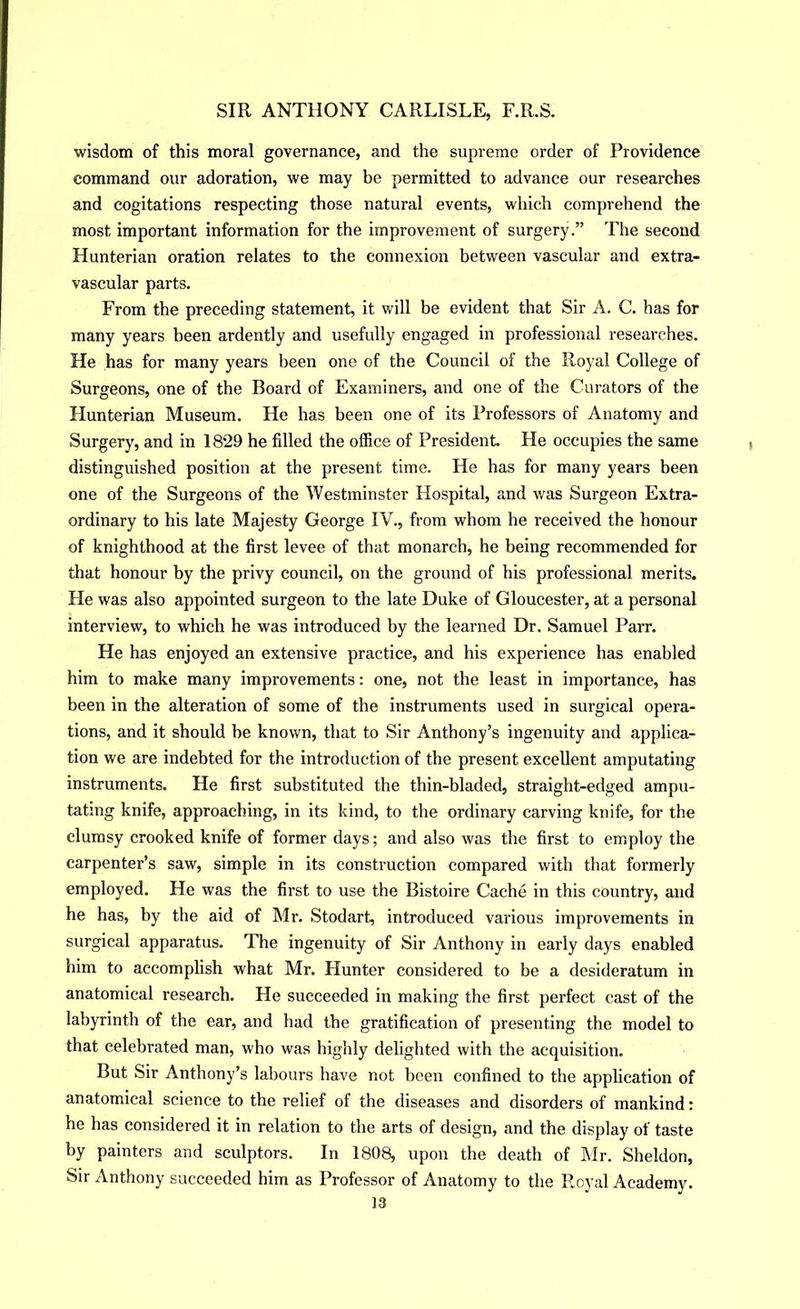 wisdom of this moral governance, and the supreme order of Providence command our adoration, we may be permitted to advance our researches and cogitations respecting those natural events, which comprehend the most important information for the improvement of surgery.” The second Hunterian oration relates to the connexion between vascular and extra- vascular parts. From the preceding statement, it will be evident that Sir A. C. has for many years been ardently and usefully engaged in professional researches. He has for many years been one of the Council of the Royal College of Surgeons, one of the Board of Examiners, and one of the Curators of the Hunterian Museum. He has been one of its Professors of Anatomy and Surgery, and in 1829 he filled the office of President He occupies the same distinguished position at the present time. He has for many years been one of the Surgeons of the Westminster Hospital, and was Surgeon Extra- ordinary to his late Majesty George IV., from whom he received the honour of knighthood at the first levee of that monarch, he being recommended for that honour by the privy council, on the ground of his professional merits. He was also appointed surgeon to the late Duke of Gloucester, at a personal interview, to which he was introduced by the learned Dr. Samuel Parr. He has enjoyed an extensive practice, and his experience has enabled him to make many improvements: one, not the least in importance, has been in the alteration of some of the instruments used in surgical opera- tions, and it should be known, that to Sir Anthony’s ingenuity and applica- tion we are indebted for the introduction of the present excellent amputating instruments. He first substituted the thin-bladed, straight-edged ampu- tating knife, approaching, in its kind, to the ordinary carving knife, for the clumsy crooked knife of former days; and also was the first to employ the carpenter’s saw, simple in its construction compared with that formerly employed. He was the first to use the Bistoire Cache in this country, and he has, by the aid of Mr. Stodart, introduced various improvements in surgical apparatus. The ingenuity of Sir Anthony in early days enabled him to accomplish what Mr. Hunter considered to be a desideratum in anatomical research. He succeeded in making the first perfect cast of the labyrinth of the ear, and had the gratification of presenting the model to that celebrated man, who was highly delighted with the acquisition. But Sir Anthony’s labours have not been confined to the application of anatomical science to the relief of the diseases and disorders of mankind: he has considered it in relation to the arts of design, and the display of taste by painters and sculptors. In 1808, upon the death of Mr. Sheldon, Sir Anthony succeeded him as Professor of Anatomy to the Royal Academy.