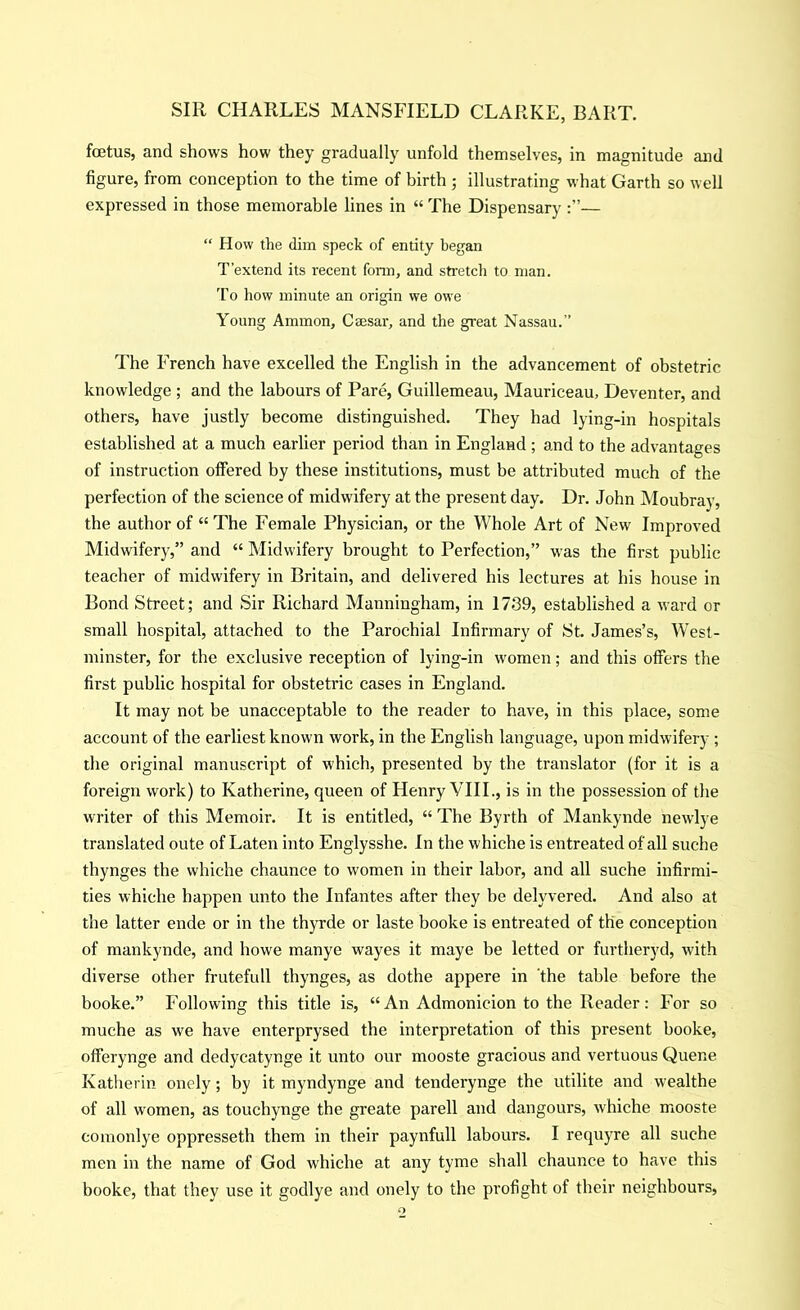 foetus, and shows how they gradually unfold themselves, in magnitude and figure, from conception to the time of hirth ; illustrating what Garth so well expressed in those memorable lines in “ The Dispensary — “ How the dim speck of entity began T’extend its recent fonn, and stretch to man. To how minute an origin we owe Young Ammon, Caesar, and the great Nassau.” The French have excelled the English in the advancement of obstetric knowledge ; and the labours of Pare, Guillemeau, Mauriceau, Deventer, and others, have justly become distinguished. They had lying-in hospitals established at a much earlier period than in England ; and to the advantages of instruction offered by these institutions, must be attributed much of the perfection of the science of midwifery at the present day. Dr. John Moubray, the author of “ The Female Physician, or the Whole Art of New Improved Midwifery,” and “ Midwifery brought to Perfection,” was the first public teacher of midwifery in Britain, and delivered his lectures at his house in Bond Street; and Sir Richard Manningham, in 1739, established a ward or small hospital, attached to the Parochial Infirmary of St. James’s, West- minster, for the exclusive reception of lying-in women; and this offers the first public hospital for obstetric cases in England. It may not be unacceptable to the reader to have, in this place, some account of the earliest known work, in the English language, upon midwifery ; the original manuscript of which, presented by the translator (for it is a foreign work) to Katherine, queen of Henry VIIL, is in the possession of the writer of this Memoir. It is entitled, “ The Byrth of Mankynde newlye translated oute of Laten into Englysshe. In the whiche is entreated of all suche thynges the whiche chaunce to women in their labor, and all suche infirmi- ties whiche happen unto the Infantes after they he delyvered. And also at the latter ende or in the thyrde or laste booke is entreated of the conception of mankynde, and howe manye wayes it maye be letted or furtheryd, with diverse other frutefull thynges, as dothe appere in 'the table before the booke.” Following this title is, “An Admonicion to the Reader: For so muche as we have enterprysed the interpretation of this present booke, offerynge and dedycatynge it unto our mooste gracious and vertuous Queue Katherin onely; by it myndynge and tenderynge the utilite and wealthe of all women, as touchynge the greate parell and dangours, whiche mooste coinonlye oppresseth them in their paynfull labours. I requyre all suche men in the name of God w'hiche at any tyme shall chaunce to have this booke, that they use it godlye and onely to the profight of their neighbours.