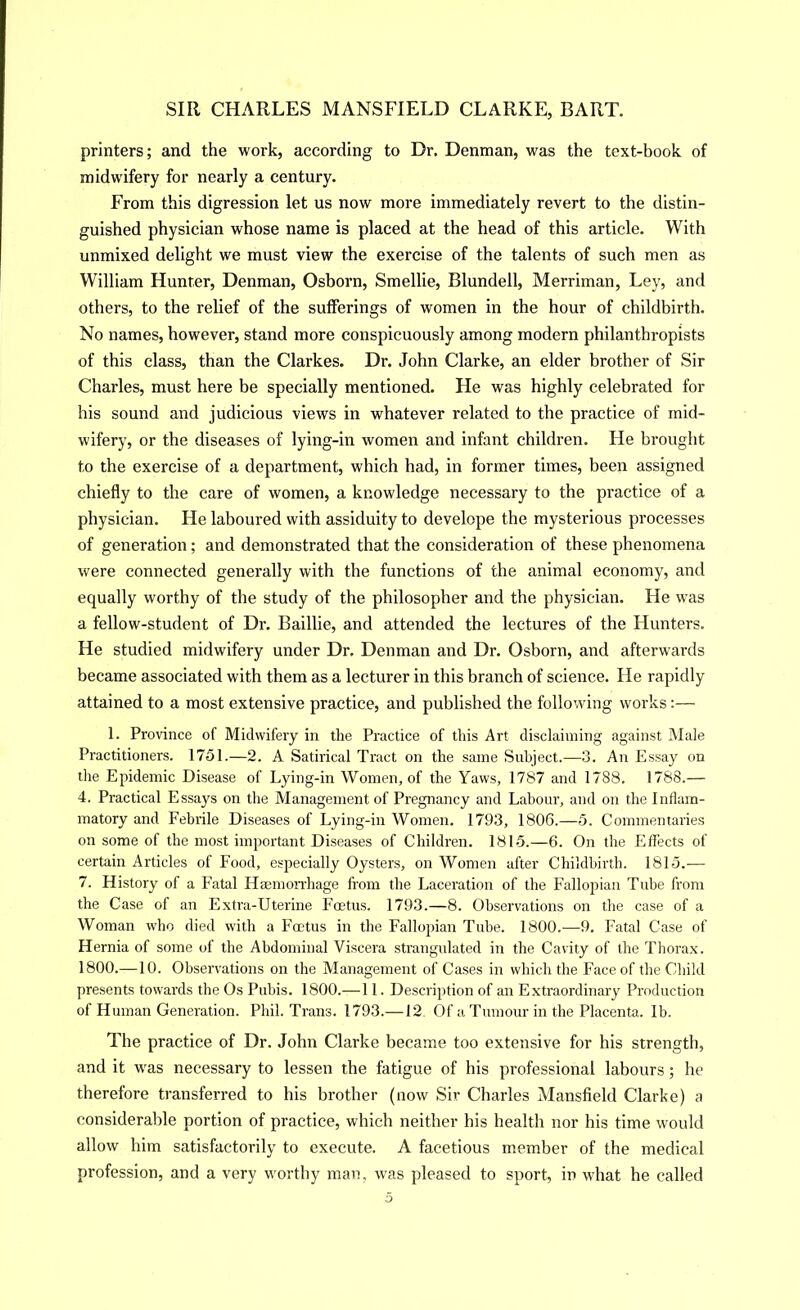 printers; and the work, according to Dr. Denman, was the text-book of midwifery for nearly a century. From this digression let us now more immediately revert to the distin- guished physician whose name is placed at the head of this article. With unmixed delight we must view the exercise of the talents of such men as William Hunter, Denman, Osborn, Smellie, Blundell, Merriman, Ley, and others, to the relief of the sufferings of women in the hour of childbirth. No names, however, stand more conspicuously among modern philanthropists of this class, than the Clarkes. Dr. John Clarke, an elder brother of Sir Charles, must here be specially mentioned. He was highly celebrated for his sound and judicious views in whatever related to the practice of mid- wifery, or the diseases of lying-in women and infant children. He brought to the exercise of a department, which had, in former times, been assigned chiefly to the care of women, a knowledge necessary to the practice of a physician. He laboured with assiduity to develope the mysterious processes of generation; and demonstrated that the consideration of these phenomena were connected generally with the functions of the animal economy, and equally worthy of the study of the philosopher and the physician. He was a fellow-student of Dr. Baillie, and attended the lectures of the Hunters. He studied midwifery under Dr. Denman and Dr. Osborn, and afterwards became associated with them as a lecturer in this branch of science. He rapidly attained to a most extensive practice, and published the following works:— 1. Province of Midwifery in the Practice of this Art disclaiming against Male Practitioners. 1751.—2. A Satirical Tract on the same Subject.—3. An Essay on the Epidemic Disease of Lying-in Women, of the Yaws, 1787 and 1788. 1788.— 4. Practical Essays on the Management of Pregnancy and Labour, and on the Inflam- matory and Febrile Diseases of Lying-in Women. 1793, 1806.—5. Commentaries on some of the most important Diseases of Children. 1815.—6. On the Effects of certain Articles of Food, especially Oysters, on Women after Childbirth. 1815.— 7. History of a Fatal Haemon-hage from the Laceration of the Fallopian Tube from the Case of an Extra-Uterine Fcetus. 1793.—8. Observations on the case of a Woman who died with a Foetus in the Fallopian Tube. 1800.—9. Fatal Case of Hernia of some of the Abdominal Viscera strangulated in the Cavity of the Thorax. 1800.—10. Observations on the Management of Cases in which the Face of the Child presents towards the Os Pubis. 1800.—11. Description of an Extraordinaiy Production of Human Generation. Phil. Trans. 1793.—12. Of a Tumour in the Placenta, lb. The practice of Dr. John Clarke became too extensive for his strength, and it was necessary to lessen the fatigue of his professional labours; he therefore transferred to his brother (now Sir Charles Mansfield Clarke) a considerable portion of practice, which neither his health nor his time would allow him satisfactorily to execute. A facetious member of the medical profession, and a very worthy man, was pleased to sport, in what he called