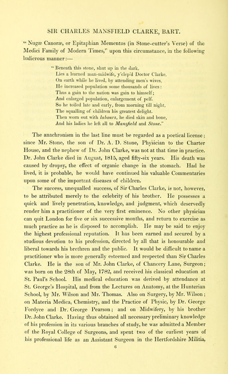 “ Nugae Canorae, or Epitaphian Mementos (in Stone-cutter’s Verse) of tlie Medici Family of Modern Times,” upon this circumstance, in the following ludicrous manner:— “ Beneath this stone, shut up in the dark, Lies a learned inan-niidwile, y’clep’d Doctor Clarke. On earth while he lived, by attending men’s wives. He increased population some thousands of lives: Thus a gain to the nation was gain to himself; And enlarged population, enlargement of pelf. So he toiled late and early, from morning till night. The squalling of children his greatest delight. Then worn out with labours, he died skin and hone. And his ladies he left all to Mansfield and Stone.” The anachronism in the last line must be regarded as a poetical license; since Mr. Stone, the son of Dr. A. D. Stone, Physician to the Charter House, and the nephew of Dr. John Clarke, was not at that time in practice. Dr. John Clarke died in August, 1815, aged fifty-six years. His death was caused by dropsy, the effect of organic change in the stomach. Had he lived, it is probable, he would have continued his valuable Commentaries upon some of the important diseases of children. The success, unequalled success, of Sir Charles Clarke, is not, however, to be attributed merely to the celebrity of his brother. He possesses a quick and lively penetration, knowledge, and judgment, which deservedly render him a practitioner of the very first eminence. No other physician can quit London for five or six successive months, and return to exercise as much practice as he is disposed to accomplish. He may be said to enjoy the highest professional reputation. It has been earned and secured by a studious devotion to his profession, directed by all that is honourable and liberal towards his brethren and the public. It would be difficult to name a practitioner who is more generally esteemed and respected than Sir Charles Clarke. He is the son of Mr. John Clarke, of Chancery Lane, Surgeon; was born on the 28th of May, 1782, and received his classical education at St. Paul’s School. His medical education was derived by attendance at St. George!s Hospital, and fi’om the Lectures on Anatomy, at the Hunterian School, by Mr. Wilson and Mr. Thomas. Also on Surgery, by Mr. Wilson; on Materia Medica, Chemistry, and the Practice of Physic, by Dr. George Fordyce and Dr. George Pearson; and on Midwifery, by his brother Dr. John Clarke. Having thus obtained all necessary prehminary knowledge of his profession in its various branches of study, he was admitted a Member of the Royal College of Surgeons, and spent two of the earliest years of his professional life as an Assistant Surgeon in the Hertfordshire Militia, C