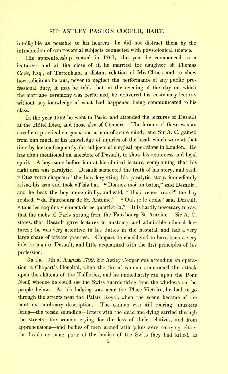 intelligible as possible to his hearers—he did not distract them by the introduction of controversial subjects connected with physiological science. His apprenticeship ceased in 1791, the year he commenced as a lecturer; and at the close of it, he married the daughter of Thomas Cock, Esq., of Tottenham, a distant relation of Mr. Cline: and to show how solicitous he was, never to neglect the performance of any public pro- fessional duty, it may be told, that on the evening of the day on which the marriage ceremony was performed, he delivered his customary lecture, without any knowledge of what had happened being communicated to his class. In the year 1792 he went to Paris, and attended the lectures of Desault at the Hotel Dieu, and those also of Chopart. The former of these was an excellent practical surgeon, and a man of acute mind; and Sir A. C. gained from him much of his knowledge of injuries of the head, which were at that time by far too frequently the subjects of surgical operations in London. He has often mentioned an anecdote of Desault, to show his acuteness and loyal spirit. A boy came before him at his clinical lecture, complaining that his right arm was paralytic. Desault suspected the truth of his story, and said, “ Otez votre chapeauthe boy, forgetting his paralytic story, immediately raised his arm and took olF his hat. “ Donnez moi un baton,” said Desault; and he beat the boy unmercifully, and said, “ D’ou venez vous ?” the boy replied, “ du Fauxbourg de St. Antoine.” “ Oui, je le crois,” said Desault, “ tous les coquins viennent de ce quartier-la.” It is bardly necessary to say, that the mobs of Paris sprung from the Fauxbourg St. Antoine. Sir A. C. states, that Desault gave lectures in anatomy, and admirable clinical lec- tures ; he was very attentive to his duties in the hospital, and had a very large share of private practice. Chopart he considered to have been a very inferior man to Desault, and little acquainted with the first principles of his profession. On the 10th of August, 1792, Sir Astley Cooper was attending an opera- tion at Chopart’s Hospital, when the fire of cannon announced the attack upon the chateau of the Tuilleries, and he immediately ran upon the Pont Neuf, whence he could see the Swiss guards firing from the windows on the people below. As his lodging was near the Place Victoire, he had to go through the streets near the Palais Royal, when the scene became of the most extraordinary description. The cannon was still roaring—muskets firing—the tocsin sounding—litters with the dead and dying carried through the streets—the women crying for the loss of their relatives, and from apprehensions—and bodies of men armed with pikes were carrying either the heads or some parts of the bodies of the Swiss they bad killed, as