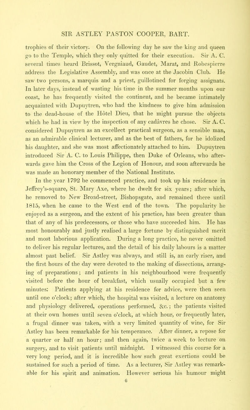 trophies of their victory. On the following day he saw the king and queen go to the Temple, which they only quitted for their execution. Sir A. C. several times heard Brissot, Vergniaud, Gaudet, Marat, and Robespierre address the Legislative Assembly, and was once at the Jacobin Club. He saw two persons, a marquis and a priest, guillotined for forging assignats. In later days, instead of wasting his time in the summer months upon our coast, he has frequently visited the continent, and he became intimately acquainted with Dupuytren, who had the kindness to give him admission to the dead-house of the Hotel Dieu, that he might pursue the objects which he had in view by the inspection of any cadavres he chose. Sir A. C. considered Dupuytren as an excellect practical surgeon, as a sensible man, as an admirable clinical lecturer, and as the best of fathers, for he idolized his daughter, and she was most affectionately attached to him. Dupuytren introduced Sir A. C. to Louis Philippe, then Duke of Orleans, who after- wards gave him the Cross of the Legion of Honour, and soon afterwards he was made an honorary member of the National Institute. In the year 1792 he commenced practice, and took up his residence in Jeffrey’s-square, St. Mary Axe, where he dwelt for six years; after which, he removed to New Broad-street, Bishopsgate, and remained there until 1815, when he came to the West end of the town. The popularity he enjoyed as a surgeon, and the extent of his practice, has been greater than that of any of his predecessors, or those who have succeeded him. He has most honourably and justly realised a large fortune by distinguished merit and most laborious application. During a long practice, he never omitted to deliver his regular lectures, and the detail of his daily labours is a matter almost past belief. Sir Astley was always, and still is, an early riser, and the first hours of the day were devoted to the making of dissections, arrang- ing of preparations; and patients in his neighbourhood were frequently visited before the hour of breakfast, which usually occupied but a few minutes: Patients applying at his residence for advice, were then seen until one o’clock; after which, the hospital was visited, a lecture on anatomy and physiology delivered, operations performed, &c.; the patients visited at their own homes until seven o’clock, at which hour, or frequently later, a frugal dinner was taken, with a very limited quantity of wine, for Sir Astley has been remarkable for his temperance. After dinner, a repose for a quarter or half an hour; and then again, twice a week to lecture on surgery, and to visit patients until midnight. I witnessed this course for a very long period, and it is incredible how such great exertions could be sustained for such a period of time. As a lecturer. Sir Astley was remark- able for his spirit and animation. However serious his humour might