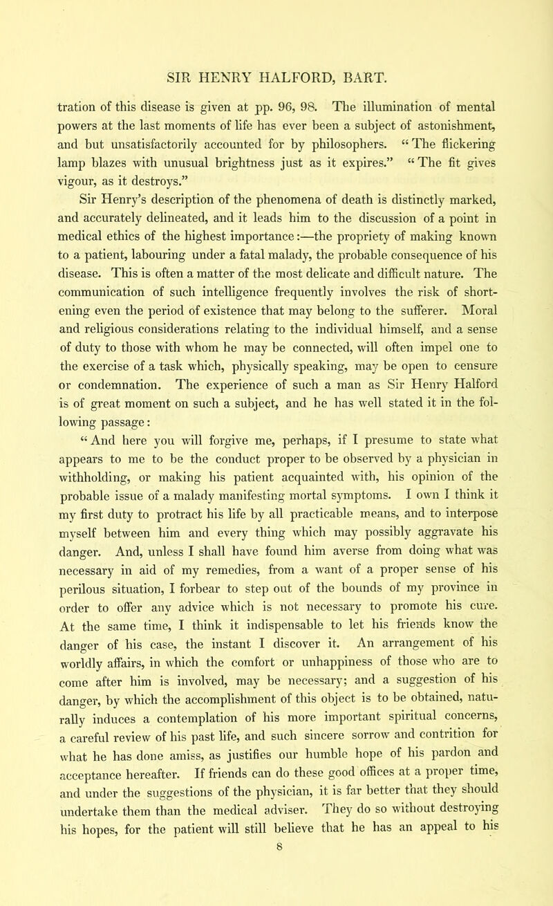 tration of this disease is given at pp. 96, 98. Tlie illumination of mental powers at the last moments of life has ever been a subject of astonishment, and but unsatisfactorily accounted for by philosophers. “ The flickering lamp blazes with unusual brightness just as it expires.” “ The fit gives vigour, as it destroys.” Sir Henry’s description of the phenomena of death is distinctly marked, and accurately delineated, and it leads him to the discussion of a point in medical ethics of the highest importance:—the propriety of making knowm to a patient, labouring under a fatal malady, the probable consequence of his disease. This is often a matter of the most dehcate and difficult nature. The communication of such intelligence frequently involves the risk of short- ening even the period of existence that may belong to the sufferer. Moral and religious considerations relating to the individual himself, and a sense of duty to those with whom he may be connected, will often impel one to the exercise of a task which, physically speaking, may be open to censure or condemnation. The experience of such a man as Sir Henry Halford is of great moment on such a subject, and he has well stated it in the fol- lowing passage: “ And here you will forgive me, perhaps, if I presume to state what appears to me to be the conduct proper to be observed by a physician in withholding, or making his patient acquainted wdth, his opinion of the probable issue of a malady manifesting mortal symptoms. I own I think it my first duty to protract his life by all practicable means, and to interpose myself between him and every thing which may possibly aggravate his danger. And, unless I shall have found him averse from doing what was necessary in aid of my remedies, from a want of a proper sense of his perilous situation, I forbear to step out of the bounds of my province in order to offer any advice which is not necessary to promote his cure. At the same time, I think it indispensable to let his friends know the danger of his case, the instant I discover it. An arrangement of his worldly affairs, in which the comfort or unhappiness of those who are to come after him is involved, may be necessary; and a suggestion of his danger, by which the accomplishment of this object is to be obtained, natu- rally induces a contemplation of his more important spiritual concerns, a careful review of his past life, and such sincere sorroAv and contrition for what he has done amiss, as justifies our humble hope of his pardon and acceptance hereafter. If friends can do these good offices at a propei time, and under the suggestions of the physician, it is far better tnat they should undertake them than the medical adviser. They do so without destroying his hopes, for the patient will still believe that he has an appeal to his