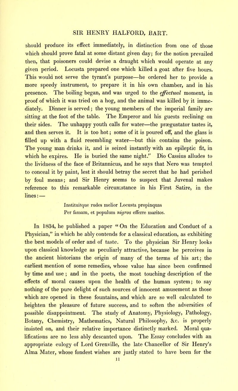 should produce its effect immediately, in distinction from one of those which should prove fatal at some distant given day; for the notion prevailed then, that poisoners could devise a draught which would operate at any given period. Locusta prepared one which killed a goat after five hours. This would not serve the tyrant’s purpose—he ordered her to provide a more speedy instrument, to prepare it in his own chamber, and in his presence. The boiling began, and was urged to the effectual moment, in proof of which it was tried on a hog, and the animal was killed by it imme- diately. Dinner is served; the young members of the imperial family are sitting at the foot of the table. The Emperor and his guests reclining on their sides. The unhappy youth calls for water—the preegustator tastes it, and then serves it. It is too hot; some of it is poured off, and the glass is filled up with a fluid resembling water—but this contains the poison. The young man drinks it, and is seized instantly with an epileptic fit, in which he expires. He is buried the same night.” Dio Cassius alludes to the lividness of the face of Britannicus, and he says that Nero was tempted to conceal it by paint, lest it should betray the secret that he had perished by foul means; and Sir Henry seems to suspect that Juvenal makes reference to this remarkable circumstance in his First Satire, in the lines: — Instituitque rudes melior Locusta propinquas Per famam, et populum nigros efferre maritos. In 1834, he published a paper “On the Education and Conduct of a Physician,” in which he ably contends for a classical education, as exhibiting the best models of order and of taste. To the physician Sir Henry looks upon classical knowledge as peculiarly attractive, because he perceives in the ancient historians the origin of many of the terms of his art; the earliest mention of some remedies, whose value has since been confirmed by time and use; and in the poets, the most touching description of the effects of moral causes upon the health of the human system; to say nothing of the pure delight of such sources of innocent amusement as those which are opened in these fountains, and which are so well calculated to heighten the pleasure of future success, and to soften the adversities of possible disappointment. The study of Anatomy, Physiology, Pathology, Botany, Chemistry, Mathematics, Natural Philosophy, &c. is properly insisted on, and their relative importance distinctly marked. Moral qua- lifications are no less ably descanted upon. The Essay concludes with an appropriate eulogy of Lord Grenville, the late Chancellor of Sir Henry’s Alma Mater, whose fondest wishes are justly stated to have been for the