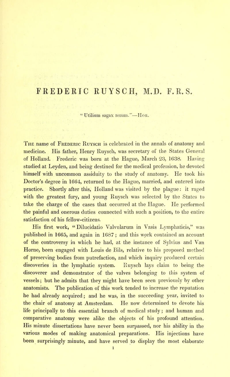 FREDERIC RUYSCH, M.D. F. R. S. Utilium sagax rernm.”—Hor. The name of Frederic Ruysch is celebrated in the annals of anatomy and medicine. His father, Henry Ruysch, was secretary of the States General of Holland. Frederic was born at the Hague, March 23, 1638. Having studied at Leyden, and being destined for the medical profession, he devoted himself with uncommon assiduity to the study of anatomy. He took his Doctor’s degree in 1664, returned to the Hague, married, and entered into practice. Shortly after this, Holland was visited by the plague: it raged with the greatest fury, and young Ruysch was selected by the States to take the charge of the cases that occurred at the Hague. He performed the painful and onerous duties connected with such a position, to the entire satisfaction of his fellow-citizens. His first work, “Dilucidatio Valvularum in Vasis Lymphaticis,” was published in 1665, and again in 1687 ; and this work contained an account of the controversy in which he had, at the instance of Sylvius and Van Horne, been engaged with Louis de Bils, relative to his proposed method of preserving bodies from putrefaction, and which inquiry produced certain discoveries in the lymphatic system. Ruysch lays claim to being the discoverer and demonstrator of the valves belonging to this system of vessels; but he admits that they might have been seen previously by other anatomists. The publication of this work tended to increase the reputation he had already acquired; and he was, in the succeeding year, invited to the chair of anatomy at Amsterdam. He now determined to devote his life principally to this essential branch of medical study; and human and comparative anatomy were alike the objects of his profound attention. His minute dissertations have never been surpassed, nor his ability in the various modes of making anatomical preparations. His injections have been surprisingly minute, and have served to display the most elaborate