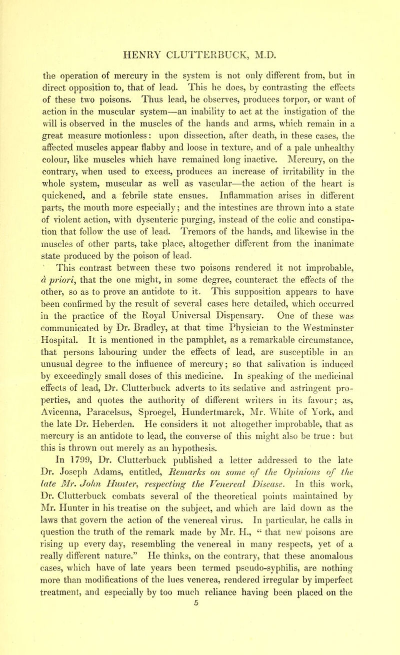 the operation of mercury in the system is not only different from, but in direct opposition to, that of lead. This he does, by contrasting the effects of these two poisons. Thus lead, he observes, produces torpor, or want of action in the muscular system—-an inability to act at the instigation of the will is observed in the muscles of the hands and arms, which remain in a great measure motionless: upon dissection, after death, in these cases, the affected muscles appear flabby and loose in texture, and of a pale unhealthy colour, like muscles which have remained long inactive. Mercury, on the contrary, when used to excess, produces an increase of irritability in the whole system, muscular as well as vascular—the action of the heart is quickened, and a febrile state ensues. Inflammation arises in different parts, the mouth more especially; and the intestines are thrown into a state of violent action, with dysenteric purging, instead of the colic and constipa- tion that follow the use of lead. Tremors of the hands, and likewise in the muscles of other parts, take place, altogether different from the inanimate state produced by the poison of lead. This contrast between these two poisons rendered it not improbable, d priori, that the one might, in some degree, counteract the effects of the other, so as to prove an antidote to it. This supposition appears to have been confirmed by the result of several cases here detailed, which occurred in the practice of the Royal Universal Dispensary. One of these was communicated by Dr. Bradley, at that time Physician to the Westminster Hospital. It is mentioned in the pamphlet, as a remarkable circumstance, that persons labouring under the effects of lead, are susceptible in an unusual degree to the influence of mercury; so that salivation is induced by exceedingly small doses of this medicine. In speaking of the medicinal effects of lead. Dr. Clutterbuck adverts to its sedative and astringent pro- perties, and quotes the authority of different writers in its favour; as, Avicenna, Paracelsus, Sproegel, Hundertmarck, Mr. White of York, and the late Dr. Heberden. He considers it not altogether improbable, that as mercury is an antidote to lead, the converse of this might also be true : but this is thrown out merely as an hypothesis. In 1799, Dr. Clutterbuck published a letter addressed to the late Dr. Joseph Adams, entitled. Remarks on some of the Opinions of the late Mr. John Hunter, respecting the Venereal Disease. In this work, Dr. Clutterbuck combats several of the theoretical points maintained by Mr. Hunter in his treatise on the subject, and which are laid down as the laws that govern the action of the venereal virus. In particular, he calls in question the truth of the remark made by Mr, H., “ that new poisons are rising up every day, resembling the venereal in many respects, yet of a really different nature.” He thinks, on the contrary, that these anomalous cases, which have of late years been termed pseudo-syphilis, are nothing more than modifications of the lues venerea, rendered irregular by imperfect treatment, and especially by too much reliance having been placed on the