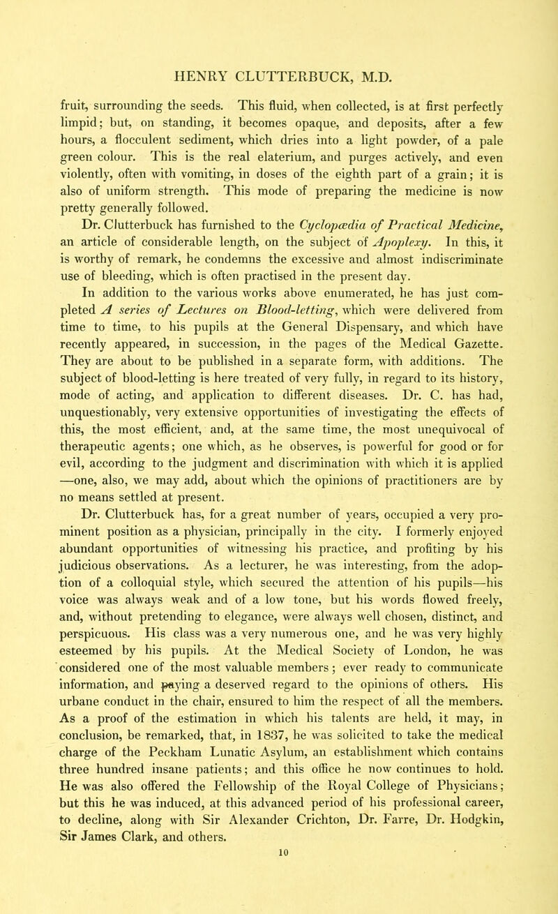 fruit, surrounding the seeds. This fluid, when collected, is at first perfectly limpid; but, on standing, it becomes opaque, and deposits, after a few hours, a flocculent sediment, which dries into a light powder, of a pale green colour. This is the real elaterium, and purges actively, and even violently, often with vomiting, in doses of the eighth part of a grain; it is also of uniform strength. This mode of preparing the medicine is now pretty generally followed. Dr. Clutterbuck has furnished to the Cyclopcedia of Practical Medicine^ an article of considerable length, on the subject of Apoplexy. In this, it is worthy of remark, he condemns the excessive and almost indiscriminate use of bleeding, which is often practised in the present day. In addition to the various works above enumerated, he has just com- pleted A series of Lectures on Blood-letting, which were delivered from time to time, to his pupils at the General Dispensary, and which have recently appeared, in succession, in the pages of the Medical Gazette. They are about to be published in a separate form, with additions. The subject of blood-letting is here treated of very fully, in regard to its history, mode of acting, and application to different diseases. Dr. C. has had, unquestionably, very extensive opportunities of investigating the effects of this, the most efficient, and, at the same time, the most unequivocal of therapeutic agents; one which, as he observes, is powerful for good or for evil, according to the judgment and discrimination with which it is applied —one, also, we may add, about which the opinions of practitioners are by no means settled at present. Dr. Clutterbuck has, for a great number of years, occupied a very pro- minent position as a physician, principally in the city. I formerly enjoyed abundant opportunities of witnessing his practice, and profiting by his judicious observations. As a lecturer, he was interesting, from the adop- tion of a colloquial style, which secured the attention of his pupils—his voice was always weak and of a low tone, but his words flowed freely, and, without pretending to elegance, were always well chosen, distinct, and perspicuous. His class was a very numerous one, and he was very highly esteemed by his pupils. At the Medical Society of London, he was considered one of the most valuable members; ever ready to communicate information, and paying a deserved regard to the opinions of others. His urbane conduct in the chair, ensured to him the respect of all the members. As a proof of the estimation in which his talents are held, it may, in conclusion, be remarked, that, in 1837, he was solicited to take the medical charge of the Peckham Lunatic Asylum, an establishment which contains three hundred insane patients; and this office he now continues to hold. He was also offered the Fellowship of the Royal College of Physicians; but this he was induced, at this advanced period of his professional career, to decline, along with Sir Alexander Crichton, Dr. Farre, Dr. Hodgkin, Sir James Clark, and others.