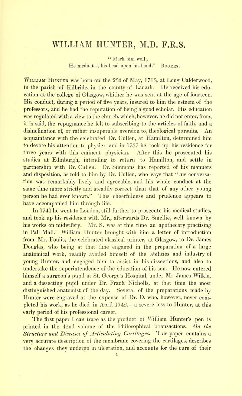 WILLIAM HUNTER, M.D. F.R.S. “ Mark liim well; He meditates, his head upon his hand.” Rogers. William Hunter was born on the 23d of May, 1718, at Long Calderwood, in the parish of Kilbride, in the county of Lanark. He received his edu- cation at the college of Glasgow, whither he was sent at the age of fourteen. His conduct, during a period of five years, insured to him the esteem of the professors, and he had the reputation of being a good scholar. His education was regulated with a view to the church, which, however, he did not enter, from, it is said, the repugnance he felt to subscribing to the articles of faith, and a disinclination of, or rather insuperable aversion to, theological pursuits. An acquaintance with the celebrated Dr. Cullen, at Hamilton, determined him to devote his attention to physic; and in 1737 he took up his residence for three years with this eminent physician. After this he prosecuted his studies at Edinburgh, intending to return to Hamilton, and settle in partnership with Dr. Cullen. Dr. Simmons has reported of his manners and disposition, as told to him by Dr. Cullen, who says that his conversa- tion was remarkably lively and agreeable, and his whole conduct at the same time more strictly and steadily correct than that of any other young person he had ever known.” This cheerfulness and prudence appears to have accompanied him through life. In 1741 he went to London, still further to prosecute his medical studies, and took up his residence with Mr., afterwards Dr. Smellie, well known by his works on midwifery. Mr. S. was at this time an apothecary practising in Pall Mall. William Hunter brought with him a letter of introduction from Mr. Foulis, the celebrated classical printer, at Glasgow, to Dr. James Douglas, who being at that time engaged in the preparation of a large anatomical work, readily availed himself of the abilities and industry of young Hunter, and engaged him to assist in his dissections, and also to undertake the superintendence of the education of his son. He now entered himself a surgeon’s pupil at St. George’s Hospital, under Mr. James Wilkie, and a dissecting pupil under Dr. Frank Nicholls, at that time the most distinguished anatomist of the day. Several of the preparations made bv Hunter were engraved at the expense of Dr. D. who, however, never com- pleted his work, as he died in April 1742,—a severe loss to Hunter, at this early period of his professional career. The first paper I can trace as the product of William Hunter’s pen is printed in the 42nd volume of the Philosophical Transactions. On the Structure and Diseases of Articulating Cartilages. This paper contains a very accurate description of the membrane covering the cartilages, describes the changes they undergo in ulceration, and accounts for the cure of their