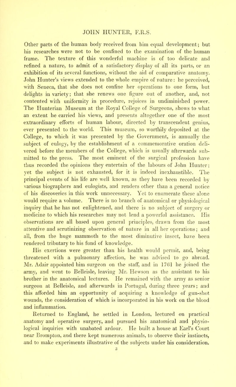 Othei’ parts of the human body received from him equal development; but his researches were not to be confined to the examination of the human frame. The texture of this w'onderful machine is of too delicate and refined a nature, to admit of a satisfactory display of all its parts, or an exhibition of its several functions, without the aid of comparative anatomy. John Hunter’s views extended to the whole empire of nature: he perceived, with Seneca, that she does not confine her operations to one form, but delights in variety; that she renews one figure out of another, and, not contented with uniformity in procedure, rejoices in undiminished power. The Hunterian Museum at the Royal College of Surgeons, shows to what an extent he carried his views, and presents altogether one of the most extraordinary efforts of human labour, directed by transcendent genius, ever presented to the world. This museum, so worthily deposited at the College, to which it was presented by the Government, is annually the subject of eulogy, by the establishment of a commemorative oration deli- vered before the members of the College, which is usually afterwards sub- mitted to the press. The most eminent of the surgical profession have thus recorded the opinions they entertain of the laboui’s of John Hunter; yet the subject is not exhausted, for it is indeed inexhaustible. The principal events of his life are well known, as they have been recorded by various biographers and eulogists, and renders other than a general notice of his discoveries in this work unnecessary. Yet to enumerate these alone would require a volume. There is no branch of anatomical or physiological inquiry that he has not enlightened, and there is no subject of surgery or medicine to which his researches may not lend a powerful assistance. His observations are all based upon general principles, drawn from the most attentive and scrutinizing observation of nature in all her operations; and all, from the huge mammoth to the most diminutive insect, have been rendered tributary to his fund of knowdedge. His exertions were greater than his health would permit, and, being threatened with a pulmonary affection, he was advised to go abroad. Mr. Adair appointed him surgeon on the staff, and in 1761 he joined the army, and went to Belleisle, leaving Mr. Hewson as the assistant to his brother in the anatomical lectures. He remained with the army as senior surgeon at Belleisle, and afterwards in Portugal, during three years; and this afforded him an opportunity of acquiring a knowledge of gun-shot w'ounds, the consideration of which is incorporated in his work on the blood and inflammation. Returned to England, he settled in London, lectured on practical anatomy and operative surgery, and pursued his anatomical and physio- logical inquiries with unabated ardour. He built a house at Earl’s Court near Brompton, and there kept numerous animals, to observe their instincts, and to make experiments illustrative of the subjects under his consideration.