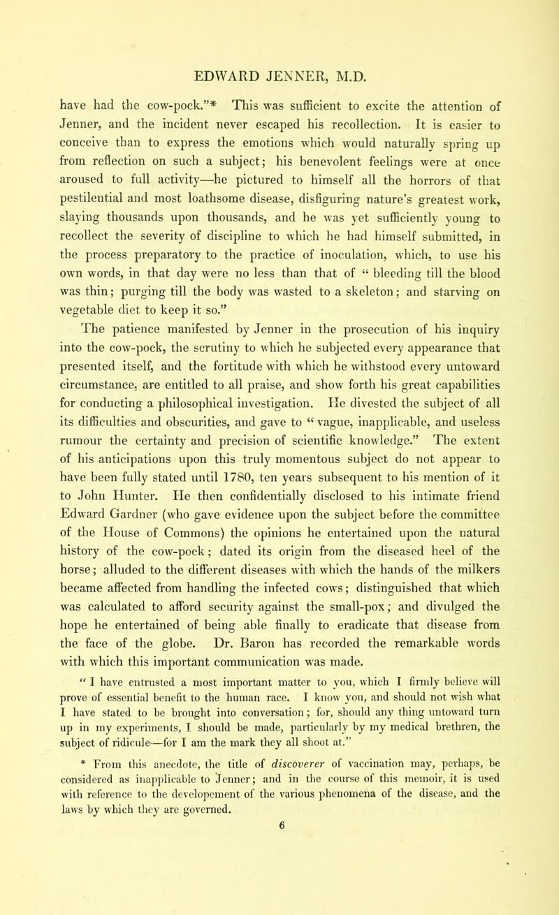 have had the cow-pock.”* This was sufficient to excite the attention of Jenner, and the incident never escaped his recollection. It is easier to conceive than to express the emotions which would naturally spring up from reflection on such a subject; his benevolent feelings were at once aroused to full activity—he pictured to himself all the horrors of that pestilential and most loathsome disease, disfiguring nature’s greatest work, slaying thousands upon thousands, and he was yet sufficiently young to recollect the severity of discipline to which he had himself submitted, in the process preparatory to the practice of inoculation, which, to use his own words, in that day were no less than that of “ bleeding till the blood was thin; purging till the body was wasted to a skeleton; and starving on vegetable diet to keep it so.” The patience manifested by Jenner in the prosecution of his inquiry into the cow-pock, the scrutiny to which he subjected every appearance that presented itself, and the fortitude with which he withstood every untoward circumstance, are entitled to all praise, and show forth his great capabilities for conducting a philosophical investigation. Ele divested the subject of all its difficulties and obscurities, and gave to “ vague, inapplicable, and useless rumour the certainty and precision of scientific knowledge.” The extent of his anticipations upon this truly momentous subject do not appear to have been fully stated until 1780, ten years subsequent to his mention of it to John Hunter. He then confidentially disclosed to his intimate friend Edward Gardner (who gave evidence upon the subject before the committee of the House of Commons) the opinions he entertained upon the natural history of the cow-pock; dated its origin from the diseased heel of the horse; alluded to the different diseases with which the hands of the milkers became affected from handling the infected cows; distinguished that which was calculated to afford security against the small-pox; and divulged the hope he entertained of being able finally to eradicate that disease from the face of the globe. Dr. Baron has recorded the remarkable words with which this important communication was made. “ I have entrusted a most important matter to you, which I firmly believe will prove of essential benefit to the human race. I know you, and should not wish what I have stated to he brought into conversation; for, should any thing untoward turn up in my experiments, I should be made, particularly by my medical brethren, the subject of ridicule—for I am the mark they all shoot at.” * From this anecdote, the title of discoverer of vaccination may, perhaps, be considered as inapplicable to Jenner; and in the course of this memoir, it is used with reference to the developement of the various phenomena of the disease, and the laws by which they are governed.