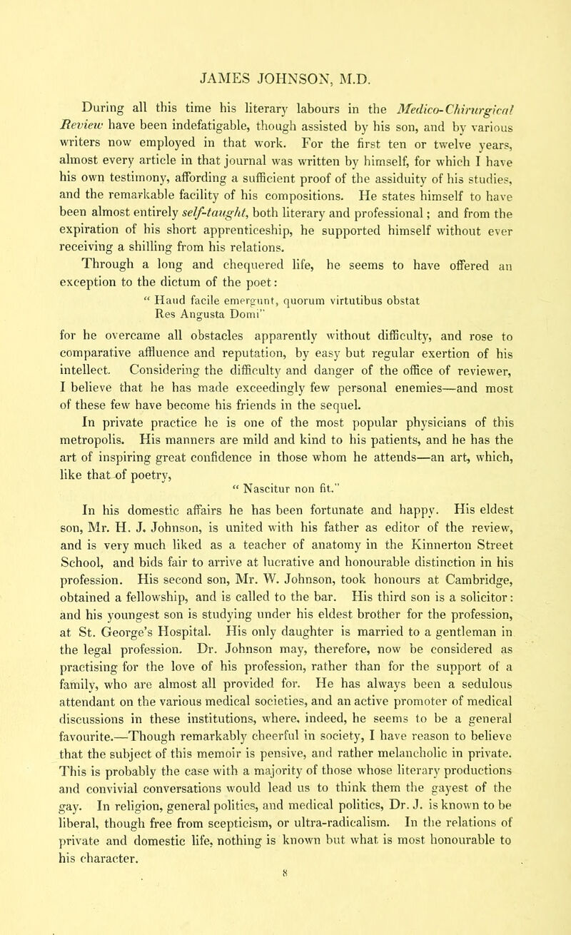 During all this time his literary labours in the Medico-Chimrgicril Revieiv have been indefatigable, though assisted by his son, and by various writers now employed in that work. For the first ten or twelve years, almost every article in that journal was written by himself, for which I have his own testimony, affording a sufficient proof of the assiduity of his studies, and the remarkable facility of his compositions. He states himself to have been almost entirely self-taught, both literary and professional; and from the expiration of his short apprenticeship, he supported himself without ever receiving a shilling from his relations. Through a long and chequered life, he seems to have offered an exception to the dictum of the poet: “ Hand facile emergnnt, quorum virtutibus obstat Res Augusta Domi” for be overcame all obstacles apparently without difficult)^ and rose to comparative affluence and reputation, by easy but regular exertion of his intellect. Considering the difficulty and danger of the office of reviewer, I believe that he has made exceedingly few personal enemies—and most of these few have become his friends in the sequel. In private practice he is one of the most popular physicians of this metropolis. His manners are mild and kind to his patients, and he has the art of inspiring great confidence in those whom he attends—an art, which, like that of poetry, “ Nascitur non fit.” In his domestic affairs he has been fortunate and happy. His eldest son, Mr. H. J. Johnson, is united with his father as editor of the review, and is very much liked as a teacher of anatomy in the Kinnerton Street School, and bids fair to arrive at lucrative and honourable distinction in his profession. His second son, Mr. W. Johnson, took honours at Cambridge, obtained a fellowship, and is called to the bar. His third son is a solicitor: and his youngest son is studying under his eldest brother for the profession, at St. George’s Hospital. His only daughter is married to a gentleman in the legal profession. Dr. Johnson may, therefore, now be considered as practising for the love of his profession, rather than for the support of a family, who are almost all provided for. He has always been a sedulous attendant on the various medical societies, and an active promoter of medical discussions in these institutions, where, indeed, he seems to be a general favourite.—Though remarkably cheerful in society, I have reason to believe that the subject of this memoir is pensive, and rather melancholic in private. J'his is probably the case with a majority of those whose literary productions and convivial conversations would lead us to think them the gayest of the gay. In religion, general politics, and medical politics. Dr. J. is known to be liberal, though free from scepticism, or ultra-radicalism. In the relations of private and domestic life, nothing is known but what is most honourable to his character.