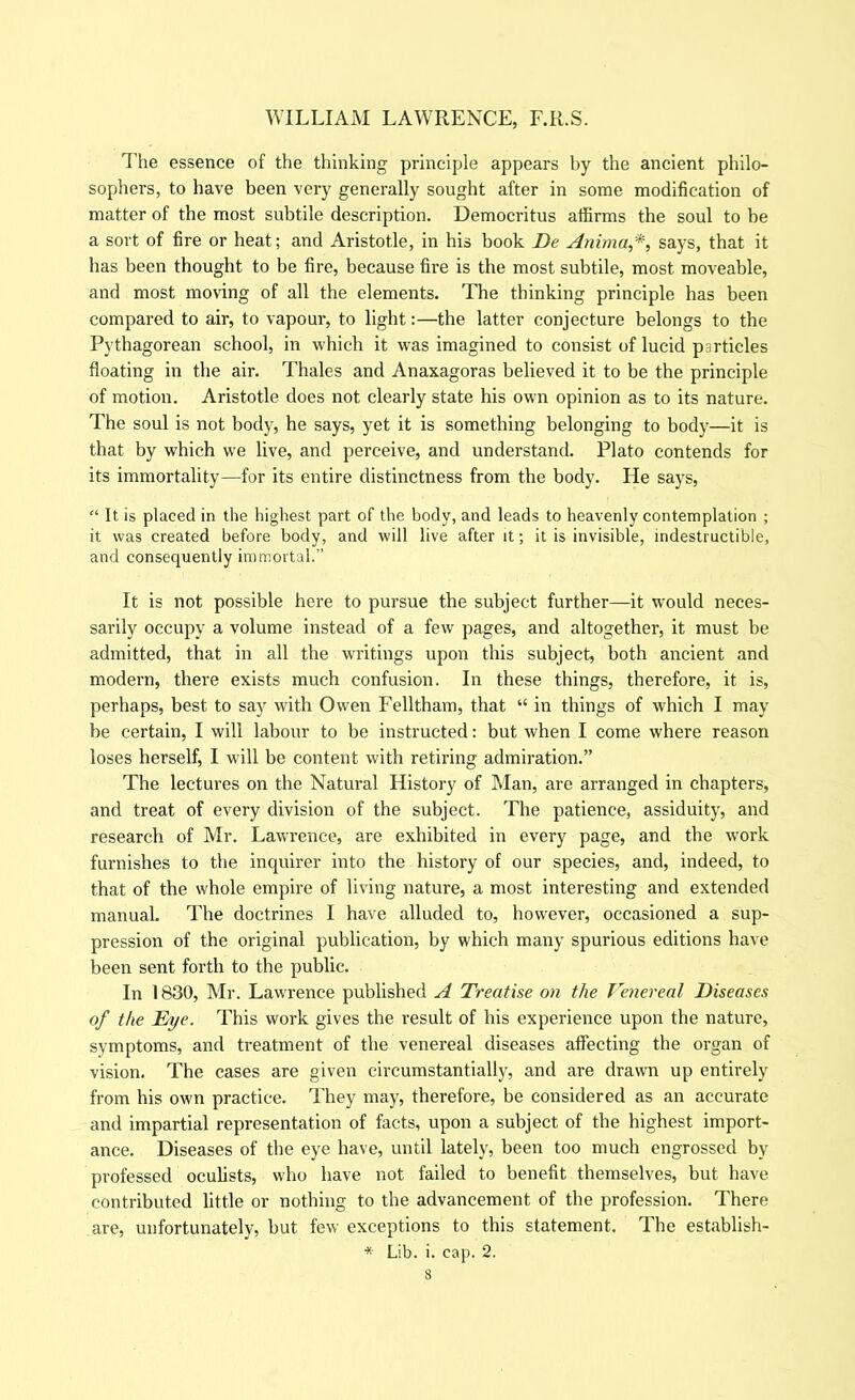 The essence of the thinking principle appears by the ancient philo- sophers, to have been very generally sought after in some modification of matter of the most subtile description. Democritus affirms the soul to be a sort of fire or heat; and Aristotle, in his book De Anhna,*, says, that it has been thought to be fire, because fire is the most subtile, most moveable, and most moving of all the elements. The thinking principle has been compared to air, to vapour, to light:—the latter conjecture belongs to the Pythagorean school, in which it was imagined to consist of lucid particles floating in the air. Thales and Anaxagoras believed it to be the principle of motion. Aristotle does not clearly state his own opinion as to its nature. The soul is not body, he says, yet it is something belonging to body—it is that by which we live, and perceive, and understand. Plato contends for its immortality—for its entire distinctness from the body. He says. It is placed in the highest part of the body, and leads to heavenly contemplation ; it was created before body, and will live after it; it is invisible, indestructible, and consequently immortal.” It is not possible here to pursue the subject further—it would neces- sarily occupy a volume instead of a few pages, and altogether, it must be admitted, that in all the waitings upon this subject, both ancient and modern, there exists much confusion. In these things, therefore, it is, perhaps, best to say with Owen Felltham, that “ in things of which I may be certain, I will labour to be instructed: but when I come where reason loses herself, I will be content with retiring admiration.” The lectures on the Natural History of Man, are arranged in chapters, and treat of every division of the subject. The patience, assiduity, and research of Mr. Lawrence, are exhibited in every page, and tbe work furnishes to the inquirer into the history of our species, and, indeed, to that of the whole empire of living nature, a most interesting and extended manual. The doctrines I have alluded to, however, occasioned a sup- pression of the original publication, by which many spurious editions have been sent forth to the public. In 1830, Mr. Lawrence published A Treatise on the Venereal Diseases of the Eye. This work gives the result of his experience upon the nature, symptoms, and treatment of the venereal diseases affecting the organ of vision. The cases are given circumstantially, and are drawn up entirely from his own practice. They may, therefore, be considered as an accurate and impartial representation of facts, upon a subject of the highest import- ance. Diseases of the eye have, until lately, been too much engrossed by professed oculists, who have not failed to benefit themselves, but have contributed little or nothing to the advancement of the profession. There are, unfortunately, but few exceptions to this statement. The establish- * Lib. i. cap. 2.