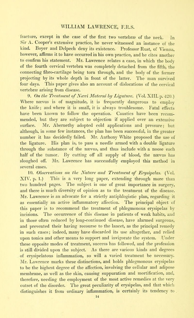 fracture, except in the case of the first two vertebrse of the neck. In Sir A. Cooper’s extensive practice, he never witnessed an instance of the kind. Boyer and Delpech deny its existence. Professor Rust, of Vienna, however, affirms it to have occurred in his own practice, and he cites another to confirm his statement. Mr. Lawrence relates a case, in which the body of the fourth cervical vertebra was completely detached from the fifth, the connecting fibro-cartilage being torn through, and the body of the former projecting by its whole depth in front of the latter. The man survived four days. This paper gives also an account of dislocations of the cervical vertebrse arising from disease. 9. On the Treatment of Ncevi Materni hy Ligature. (Vol. XIII. p. 420.) Where nsevus is of magnitude, it is frequently dangerous to employ the knife; and where it is small, it is always troublesome. Fatal effects have been known to follow the operation. Caustics have been recom- mended, but they are subject to objection if applied over an extensive surface. Mr. Abernethy adopted cold applications and pressure; but although, in some few instances, the plan has been successful, in the greater number it has decidedly failed. Mr. Anthony White proposed the use of the ligature. His plan is, to pass a needle armed with a double ligature through the substance of the nmvus, and thus include with a noose each half of the tumor. By cutting off all supply of blood, the naevus has sloughed off. Mr. Lawrence has successfully employed this method in several cases. 10. Observations on the Nature and Treatment of Erysipelas. (Vol. XIV. p. 1.) This is a very long paper, extending through more than two hundred pages. The subject is one of great importance in surgery, and there is much diversity of opinion as to the treatment of the disease. Mr. Lawrence is an advocate for a strictly antiphlogistic plan, regarding it as essentially an active inflammatory affection. The principal object of this paper is to recommend the treatment of phlegmonous erysipelas by incisions. The occurrence of this disease in patients of weak habits, and in those often reduced by long-continued disease, have alarmed surgeons, and prevented their having recourse to the lancet, as the principal remedy in such cases; indeed, many have discarded its use altogether, and relied upon tonics and other means to support and invigorate the system. Lender these opposite modes of treatment, success has followed, and the profession is still divided upon the subject. As there are various kinds and degrees of erysipelatous inflammation, so will a varied treatment be necessary. Mr. Lawrence marks these distinctions, and holds phlegmonous erysipelas to be the highest degree of the affection, involving the cellular and adipose membrane, as well as the skin, causing suppuration and mortification, and, therefore, needing the employment of the most active remedies at the very outset of the disorder. The great peculiarity of erysipelas, and that which distinguishes it from ordinary inflammation, is certainly its tendency to