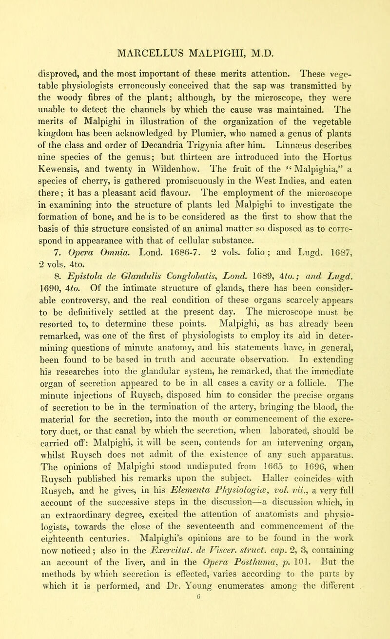 disproved, and the most important of these merits attention. These vege- table physiologists erroneously conceived that the sap was transmitted by the woody fibres of the plant; although, by the microscope, they were unable to detect the channels by which the cause was maintained. The merits of Malpighi in illustration of the organization of the vegetable kingdom has been acknowledged by Plumier, who named a genus of plants of the class and order of Decandria Trigynia after him. Linnaeus describes nine species of the genus; but thirteen are introduced into the Hortus Kewensis, and twenty in Wildenhow. The fruit of the “ Malpighia,” a species of cherry, is gathered promiscuously in the West Indies, and eaten there; it has a pleasant acid flavour. The employment of the microscope in examining into the structure of plants led Malpighi to investigate the formation of bone, and he is to be considered as the first to show that the basis of this structure consisted of an animal matter so disposed as to corre- spond in appearance with that of cellular substance. 7. Opera Omnia. Lond. 1686-7. 2 vols. folio; and Lugd. 1687, 2 vols. 4to. 8. Epistola de Glandulis Conglohatis, Lond. 1689, Ato.; and Lugd. 1690, Ato. Of the intimate structure of glands, there has been consider- able controversy, and the real condition of these organs scarcely appears to be definitively settled at the present day. The microscope must be resorted to, to determine these points. Malpighi, as has already been remarked, was one of the first of physiologists to employ its aid in deter- mining questions of minute anatomy, and his statements have, in general, been found to be based in truth and accurate observation. In extending his researches into the glandular system, he remarked, that the immediate oi’gan of secretion appeared to be in all cases a cavity or a follicle. The minute injections of Ruysch, disposed him to consider the precise organs of secretion to be in the termination of the artery, bringing the blood, the material for the secretion, into the mouth or commencement of the excre- tory duct, or that canal by which the secretion, when laborated, should be carried olf: Malpighi, it will be seen, contends for an intervening organ, whilst Ruysch does not admit of the existence of any such apparatus. The opinions of Malpighi stood undisputed from 1665 to 1696, when Ruysch published his remarks upon the subject. Haller coincides with Rusych, and he gives, in his Elementa Phj/siologice, vol. vii., a very full account of the successive steps in the discussion—a discussion which, in an extraordinary degree, excited the attention of anatomists and physio- logists, towards the close of the seventeenth and commencement of the eighteenth centuries. Malpighi’s opinions are to be found in the work now noticed; also in the Exercitat. de Viscer. struct, cap. 2, 3, containing an account of the liver, and in the Opera Posthuma, p. 101. But the methods by which secretion is effected, varies according to the parts by which it is performed, and Dr. Young enumerates among the different