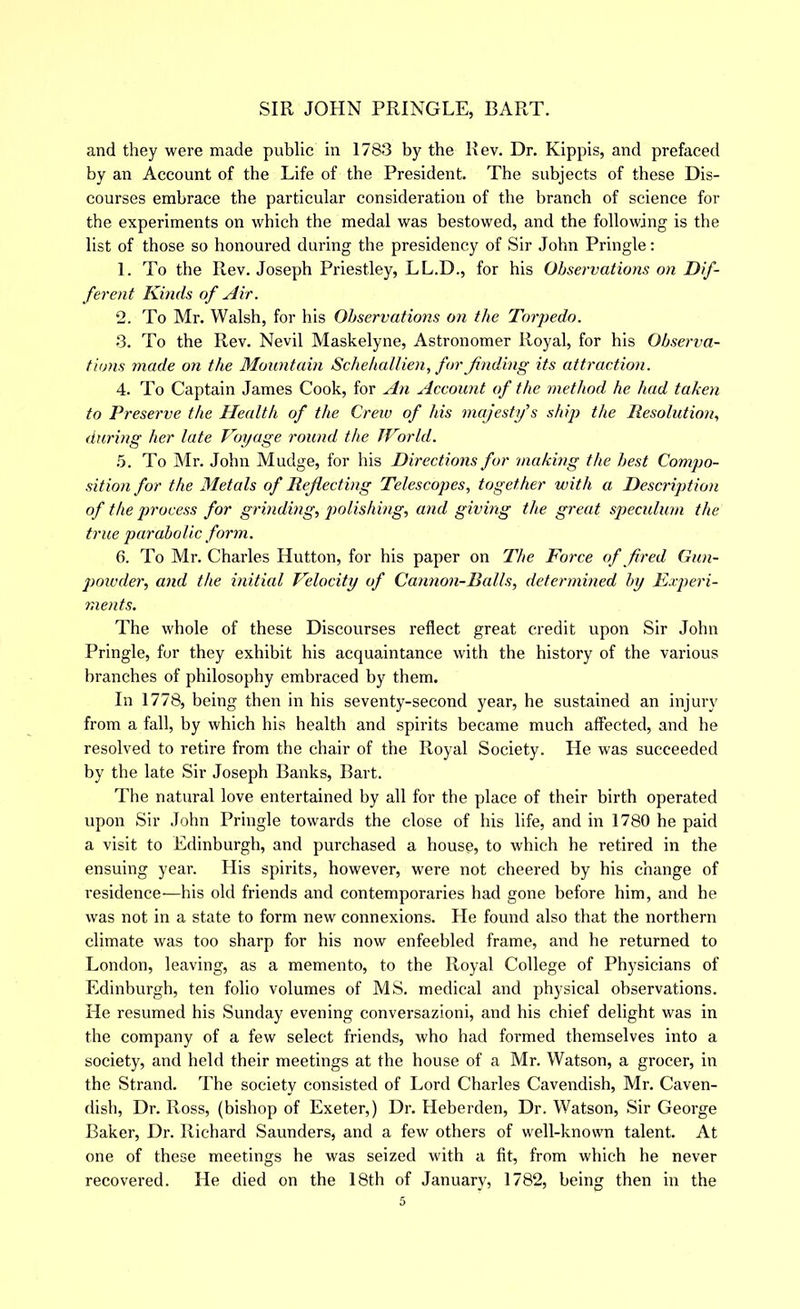 and they were made public in 1783 by the Rev. Dr. Kippis, and prefaced by an Account of the Life of the President. The subjects of these Dis- courses embrace the particular consideration of the branch of science for the experiments on which the medal was bestowed, and the following is the list of those so honoured during the presidency of Sir John Pringle; 1. To the Rev. Joseph Priestley, LL.D., for his Observations on Dif- ferent Kinds of Air. 2. To Mr. Walsh, for his Observations on the Torpedo. 3. To the Rev. Nevil Maskelyne, Astronomer Royal, for his Observa- tions made on the Mountain Schehallien, for finding its attraction. 4. To Captain James Cook, for An Account of the method he hud taken to Preserve the Health of the Crew of his majestf s ship the Resolution, during her late Voyage round the TVorld. .5. To Mr. John Mudge, for his Directions for making the best Compo- sition for the Metals of Reflecting Telescopes, together with a Description of the process for grinding, polishing, and giving the great speculum the true parabolic form. 6. To Mr. Charles Hutton, for his paper on The Force of fired Gun- powder, and the initial Velocity of Cannon-Balls, determined by Fxperi- ments. The whole of these Discourses reflect great credit upon Sir John Pringle, fur they exhibit his acquaintance with the history of the various branches of philosophy embraced by them. In 1778, being then in his seventy-second year, he sustained an injury from a fall, by which his health and spirits became much affected, and he resolved to retire from the chair of the Royal Society. He was succeeded by the late Sir Joseph Banks, Bart. The natural love entertained by all for the place of their birth operated upon Sir John Pringle towards the close of his life, and in 1780 he paid a visit to Edinburgh, and purchased a house, to which he retired in the ensuing year. His spirits, however, were not cheered by his change of residence—his old friends and contemporaries had gone before him, and he was not in a state to form new connexions. He found also that the northern climate was too sharp for his now enfeebled frame, and he returned to London, leaving, as a memento, to the Royal College of Physicians of Edinburgh, ten folio volumes of MS. medical and physical observations. He resumed his Sunday evening conversazioni, and his chief delight was in the company of a few select friends, who had formed themselves into a society, and held their meetings at the house of a Mr. Watson, a grocer, in the Strand. The society consisted of Lord Charles Cavendish, Mr. Caven- dish, Dr. Ross, (bishop of Exeter,) Dr. Heberden, Dr. Watson, Sir George Baker, Dr. Richard Saunders, and a few others of well-known talent. At one of these meetings he was seized with a fit, from which he never recovered. He died on the 18th of January, 1782, being then in the