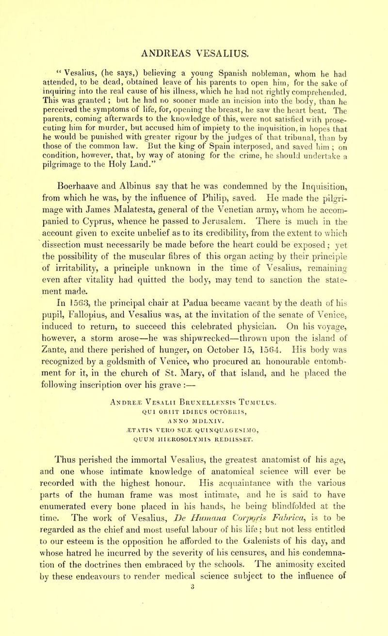 “ Vesalius, (he says,) believing a young Spanish nobleman, whom he had attended, to be dead, obtained leave of his parents to open him, for the sake of inquiring into the real cause of his illness, which he had not rightly comprehended. This was granted ; but he had no sooner made an incision into the body, than he perceived the symptoms of life, for, opening the breast, he saw the heart beat. The parents, coming afterwards to the knowledge of this, were not satisfied with prose- cuting him for murder, but accused him of impiety to the inquisition, in hopes that he would be punished with greater rigour by the judges of that tribunal, than by those of the common law. But the king of Spain interposed, and saved him ; on condition, however, that, by way of atoning for the crime, he should undertake a pilgrimage to the Holy Land.” Boerhaave and Albinus say that he was condemned by the Inquisition, from which he was, by the influence of Philip, saved. Pie made the pilgri- mage with James Malatesta, general of the Venetian army, whom he accont- panied to Cyprus, whence he passed to Jerusalem. There is much in the account given to excite unbelief as to its credibility, from the extent to which dissection must necessarily be made before the heart could be exposed; yet the possibility of the muscular fibres of this organ acting by their principle of irritability, a principle unknown in the time of Vesalius, remaining even after vitality had quitted the body, may tend to sanction the state- ment made. In 1.563, the principal chair at Padua became vacant by the death of his pupil, Fallopius, and Vesalius was, at the invitation of the senate of Venice, induced to return, to succeed this celebrated physician. On his voyage, however, a storm arose—he was shipwrecked—thrown upon the island of Zante, and there perished of hunger, on October 15, 156-1. His body was recognized by a goldsmith of Venice, who procured an honourable entomb- ment for it, in the church of St. Mary, of that island, and he placed the following inscription over his grave :— AxDRE.n Vesalii Bruxellexsis Tumulus. QUl OBIIT lOIBUS OCrOBRIS, ANNO MULXIV. .ET ATIS VERO SU.E Q Ul N QU AG ESI .MO, QUUM llIEROSOLYMIS REDIISSET. Thus perished the immortal Vesalius, the greatest anatomist of his age, and one whose intimate knowledge of anatomical science w’ill ever be recorded with the highest honour. His acquaintance with the various parts of the human frame was most intimate, and he is said to have enumerated every hone placed in his hands, he being blindfolded at the time. The work of Vesalius, De Humana Cor]mris Fahrica, is to be regarded as the chief and most useful labour of his life; but not less entitled to our esteem is the opposition he afforded to the Galenists of his day, and whose hatred he incurred by the severity of his censures, and hiS' condemna- tion of the doctrines then embraced by the schools. The animosity excited by these endeavours to render medical science subject to the influence of