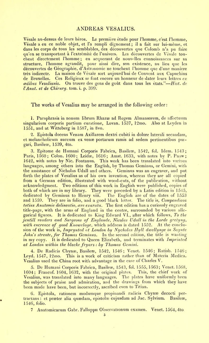 Vesale au-dessus de leurs heros. Le premiere etude pour I’homme, c'est I’homme, Vesale a eu ce noble objet, et I’a rempli dignement; il a fait sur lui-meme, et dans les corps de tons les semblables, des decouvertes que Colomb n’a pu faire qu’en se transportant a I’extremite de I’univers. Les decouvertes de Vesale tou- clieiit directement Fhomme; en acquerant de nouvelles connoissauces sur sa structure, I’homme agrandit, pour ainsi dire, son existence, au lieu que les decouvertes de Geographie, d’Astronomie ne touclient riiomme que d’une maniere tr^s indirecte. La maison de Vesale sort aujourd’hui de Convent aux Capuchins de Bruxelles. Ces Religieux se font encore un honneur de dater leurs lettres ex adibus Vesalianis. On trouve des gens de godt dans tous les etats.”—Hist, de I'Anat. et de Chirurg. tom. i. p. 399. The works of Vesalius may be arranged in the following order: 1. Paraphrasis in nonum librum Rhazae ad Regem Almansorem, de affectuum singularium corporis partium curatione, Lovan. 1537, 12mo. Also at Leyden in 1551, and at Witteberg in 1587, in 8vo. 2. Epistola docens Venam Axillarem dextri cubiti in dolore lateral! secandam, et melancholicum succum ex venae portarum ramis ad sedem pertinentibus pin- gari, Basileae, 1539, 4to. 3. Epitome de Human! Corporis Fabrica, Basileae, 1542, fol. Idem. 1543 ; Paris, 1560; Colon. 1600; Leidae, 1616; Amst. 1633, with notes by P. Paaw; 1642, with notes by Nic, Fontanus. This work has been translated into various languages, among others into the English, by Thomas Geminus, or Gemini, with the assistance of Nicholas Udall and others. Geminus was an engraver, and put forth the plates of Vesalius as of his own invention, whereas they are all copied from a German edition, illustrated with wood-cuts, of the puldication, without acknowledgment. Two editions of this work in English were published, copies of both of which are in my library. They were preceded by a Latin edition in 1535, dedicated by Geminus to Henry viii. The English are of the dates of 1553 and 1559. They are in folio, and a good black letter. The title is, Compendwsa totiiis Anatomie delineatio, cere exarata. The first edition has a curiously engraved title-page, with the arms of England in the centre, surrounded by various alle- gorical figures. It is dedicated to King Edward VI., after which follows. To the jentill readers and Surgeu?is of Englande, Nicolas Udall in the Lorde gretyng, with encreace of good Knowclage. which address is dated 1552. At the conclu- sion of the work is, Imprynted at London by Nycholas Hyll dwellynge in Saynte Johns streate, for Thomas Geminus. In the second edition, the title is wanting in my copy. It is dedicated to Queen Elizabeth, and terminates with Imprinted at London within the blacke fryars : by Thomas Gemini. 4. De Radicis Chynse, Basilese, 1542, 1546; Venet. 1546; Ratisb. 1546; Leyd. 1547, 12ino. This is a work of criticism rather than of Materia Medica. Vesalius used the China root with advantage in the case of Charles V. 5. De Human! Corporis Fabrica, Basileae, 1543, fol. 1555, 1563; Venet. 1568, 1604; Francof. 1604, 1632, with the original plates. This, the chief work of Vesalius, was translated into many languages. The plates have uniformly been the subjects of praise and admiration, and the drawings from which they have been made have been, but incorrectly, ascribed even to Titian. 6. Epistola, rationem modumque propinandi radicis Chynse decocti per- tractans; et prseter alia queedam, epistolse cujusdam ad Jac. Sylvium. Basilese, 1546, folio. 7 Anatomicarum Gabr. Falloppii Observationum examen. Venet. 1564,4to