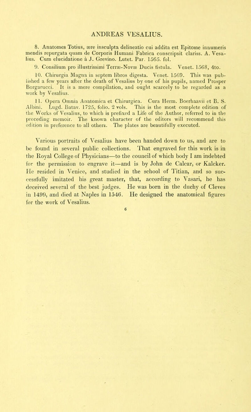 8. Anatomes Totius, sere insculpta delineatio cui addita est Epitome innumeris mendis repurgata quam de Corporis Humani Fabrica conscripsit clariss. A. Vesa- lius. Cum elucidatione a J. Grevino. Lutet. Par. 1565. fol. 9. Consilium pro illustrissimi Terree-Novse Ducis fistula. Venet. 1568, 4to. 10. Chirurgia Magna in septem libros digesta. Venet. 1569. This was pub- lished a few years after the death of Vesalius by one of his pupils, named Prosper Borgarucci. It is a mere compilation, and ought scarcely to be regarded as a work by Vesalius. 11. Opera Omnia Anatomica et Chirurgica. Cura Herm. Boerhaavii et B. S. Albini. Lugd. Batav. 1725, folio. 2 vols. This is the most complete edition of the Works of Vesalius, to which is prefixed a Life of the Author, referred to in the preceding memoir. The known character of the editors will recommend this edition in preference to all others. The plates are beautifully executed. Various portraits of Vesalius have been handed down to us, and are to be found in several public collections. That engraved for this work is in the Royal College of Physicians—to the council of which body I am indebted for the permission to engrave it—and is by John de Calcar, or Kalcker. He resided in Venice, and studied in the school of Titian, and so suc- cessfully imitated his great master, that, according to Vasari, he has deceived several of the best judges. He was born in the duchy of Cleves in 1499, and died at Naples in 1546. He designed the anatomical figures for the work of Vesalius.
