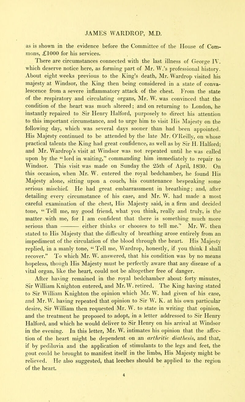 as is shown In the evidence before the Committee of the House of Com- mons, £1000 for his services. There are circumstances connected with the last illness of George IV. which deserve notice here, as forming part of Mr. W.’s professional history. About eight weeks previous to the King’s death, Mr. Wardrop visited his majesty at Windsor, the King then being considered in a state of conva- lescence from a severe inflammatory attack of the chest. From the state of the respiratory and circulating organs, Mr. W. was convinced that the condition of the heart was much altered; and on returning to London, he instantly repaired to Sir Henry Halford, purposely to direct his attention to this important circumstance, and to urge him to visit His Majesty on the following day, which was several days sooner than had been appointed. His Majesty continued to be attended by the late Mr. O’Reilly, on whose practical talents the King had great confidence, as well as by Sir H. Halford; and Mr. Wardrop’s visit at Windsor was not repeated until he was called upon by the “lord in waiting,” commanding him immediately to repair to Windsor. This visit was made on Sunday the 25th of April, 1830. On this occasion, when Mr. W. entered the royal bedchamber, he found His Majesty alone, sitting upon a couch, his countenance bespeaking some serious mischief. He had great embarrassment in breathing; and, after detailing every circumstance of his case, and Mr. W. had made a most careful examination of the chest. His Majesty said, in a firm and decided tone, “ Tell me, my good friend, what you think, really and truly, is the matter with me, for I am confident that there is something much more serious than either thinks or chooses to tell me.’’ Mr. W. then stated to His Majesty that the difficulty of breathing arose entirely from an impediment of the circulation of the blood through the heart. His Majesty replied, in a manly tone, “ Tell me, Wardrop, honestly, if you think I shall recover.” To which Mr. W. answered, that his condition was by no means hopeless, though His Majesty must be perfectly aware that any disease of a vital organ, like the heart, could not be altogether free of danger. After having remained in the royal bedchamber about- forty minutes. Sir William Knighton entered, and Mr. W. retired. The King having stated to Sir William Knighton the opinion which Mr. W. had given of his case, and Mr.W. having repeated that opinion to Sir W. K. at his own particular desire. Sir William then requested Mr. W. to state in writing that opinion, and the treatment he proposed to adopt, in a letter addressed to Sir Henry Halford, and which he would deliver to Sir Henry on his arrival at Windsor in the evening. In this letter, Mr. W. intimates his opinion that the affec- tion of the heart might be dependent on an arthritic diathesis, and that, if by pediluvia and the application of stimulants to the legs and feet, the gout could be brought to manifest itself in the limbs, His Majesty might be relieved. He also suggested, that leeches should be applied to the region of the heart.