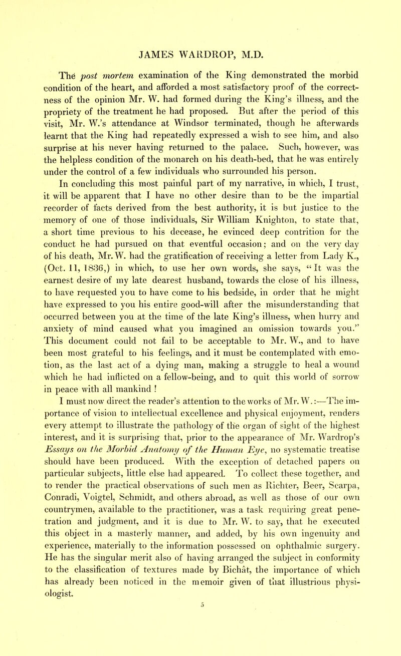 The post mortem examination of the King demonstrated the morbid condition of the heart, and atforded a most satisfactory proof of the correct- ness of the opinion Mr. W. had formed during the King’s illness, and the propriety of the treatment he had proposed. But after the period of this Ausit, Mr. W.’s attendance at Windsor terminated, though he afterwards learnt that the King had repeatedly expressed a wish to see him, and also surprise at his never having returned to the palace. Such, however, was the helpless condition of the monarch on his death-bed, that he was entirely under the control of a few individuals who surrounded his person. In concluding this most painful part of my narrative, in which, I trust, it will be apparent that I have no other desire than to be the impartial recorder of facts derived from the best authority, it is but justice to the memory of one of those individuals. Sir William Knighton, to state that, a short time previous to his decease, he evinced deep contrition for the conduct he had pursued on that eventful occasion; and on the very day of his death, Mr. W. had the gratification of receiving a letter from Lady K., (Oct. 11, 1836,) in which, to use her own words, she says, “It was the earnest desire of my late dearest husband, towards the close of his illness, to have requested you to have come to his bedside, in order that he might have expressed to you his entire good-will after the misunderstanding that occurred between you at the time of the late King’s illness, when hurry and a.nxiety of mind caused what you imagined an omission towards you.” This document could not fail to be acceptable to Mr. W., and to have been most grateful to his feelings, and it must be contemplated with emo- tion, as the last act of a dying man, making a struggle to heal a wound which he had inflicted on a fellow-being, and to quit this world of sorrow in peace with all mankind ! I must now direct the reader’s attention to the works of Mr. W.:—The im- portance of vision to intellectual excellence and physical enjoyment, renders every attempt to illustrate the pathology of the organ of sight of the highest interest, and it is surprising that, prior to the appearance of Mr. Wardrop’s Essays on the Morbid Anatomy of the Human Eye, no systematic treatise should have been produced. With the exception of detached papers on particular subjects, little else had appeared. To collect these together, and to render the practical observations of such men as Richter, Beer, Scarpa, Conradi, Voigtel, Schmidt, and others abroad, as well as those of our own countrymen, available to the practitioner, was a task requiring great pene- tration and judgment, and it is due to Mr. W. to say, that he executed this object in a masterly manner, and added, by his own ingenuity and experience, materially to the information possessed on ophthalmic surgery. He has the singular merit also of having arranged the subject in conformity to the classification of textures made by Bichat, the importance of which has already been noticed in the memoir given of that illustrious physi- ologist.