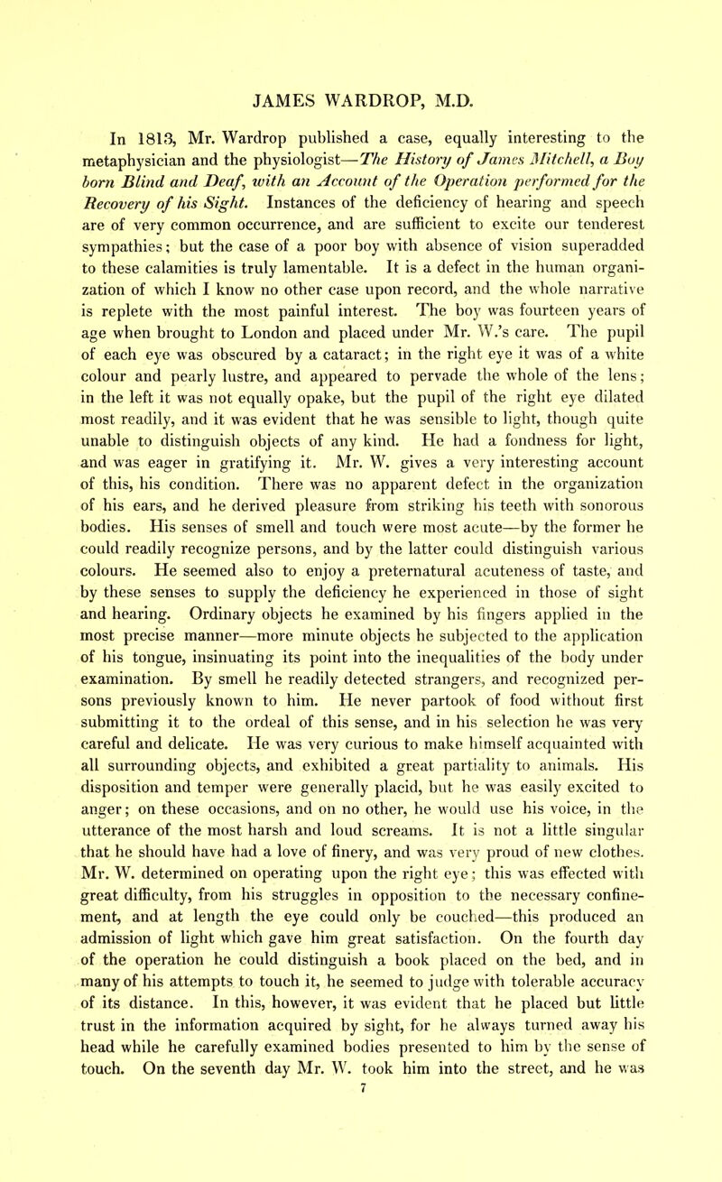 In 1813, Mr. Wardrop published a case, equally interesting to the metaphysician and the physiologist—The History of James 3Iitchell, a Boy born Blind and Deaf, with an Account of the Operation performed for the Recovery of his Sight. Instances of the deficiency of hearing and speech are of very common occurrence, and are sufficient to excite our tenderest sympathies; but the case of a poor boy with absence of vision superadded to these calamities is truly lamentable. It is a defect in the human organi- zation of which I know no other case upon record, and the whole narrative is replete with the most painful interest. The boy was fourteen years of age when brought to London and placed under Mr. W.’s care. The pupil of each eye was obscured by a cataract; in the right eye it was of a white colour and pearly lustre, and appeared to pervade the whole of the lens; in the left it was not equally opake, but the pupil of the right eye dilated most readily, and it was evident that he was sensible to light, though quite unable to distinguish objects of any kind. He had a fondness for light, and was eager in gratifying it. Mr. W. gives a very interesting account of this, his condition. There was no apparent defect in the organization of his ears, and he derived pleasure from striking his teeth with sonorous bodies. His senses of smell and touch were most acute—by the former he could readily recognize persons, and by the latter could distinguish various colours. He seemed also to enjoy a preternatural acuteness of taste, and by these senses to supply the deficiency he experienced in those of sight and hearing. Ordinary objects he examined by his fingers applied in the most precise manner—more minute objects he subjected to the application of his tongue, insinuating its point into the inequalities of the body under examination. By smell he readily detected strangers, and recognized per- sons previously known to him. He never partook of food without first submitting it to the ordeal of this sense, and in his selection he was very careful and delicate. He was very curious to make himself acquainted with all surrounding objects, and exhibited a great partiality to animals. His disposition and temper were generally placid, but he was easily excited to anger; on these occasions, and on no other, he would use his voice, in the utterance of the most harsh and loud screams. It is not a little singular that he should have had a love of finery, and was very proud of new clothes. Mr. W. determined on operating upon the right eye; this was effected with great difficulty, from his struggles in opposition to the necessary confine- ment, and at length the eye could only be couched—this produced an admission of light which gave him great satisfaction. On the fourth day of the operation he could distinguish a book placed on the bed, and in many of his attempts to touch it, he seemed to judge with tolerable accuracy of its distance. In this, however, it was evident that he placed but little trust in the information acquired by sight, for he always turned away his head while he carefully examined bodies presented to him by the sense of touch. On the seventh day Mr. W. took him into the street, and he was