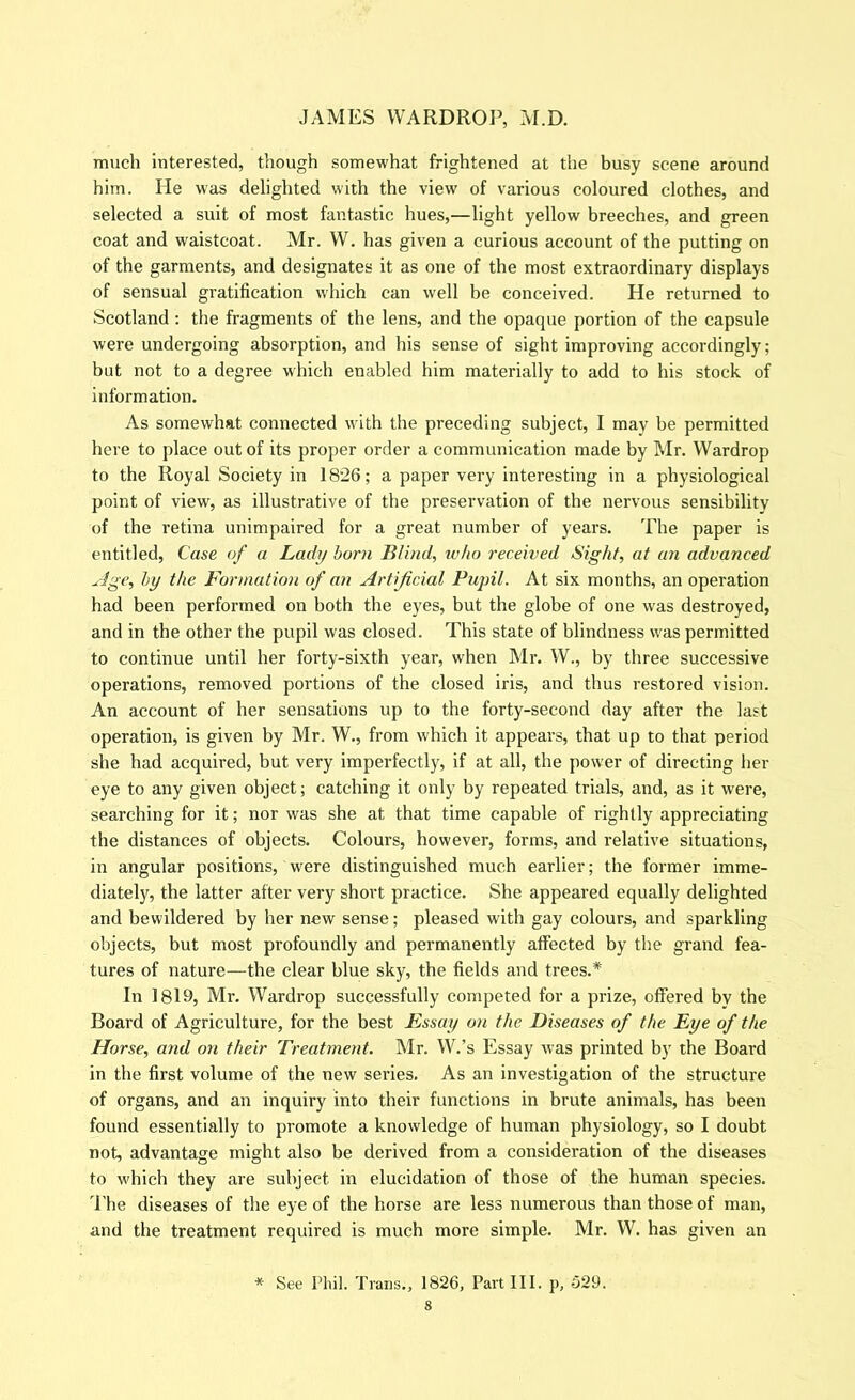 much interested, though somewhat frightened at the busy scene around him. He was delighted with the view of various coloured clothes, and selected a suit of most fantastic hues,—light yellow breeches, and green coat and waistcoat. Mr. W. has given a curious account of the putting on of the garments, and designates it as one of the most extraordinary displays of sensual gratification which can well be conceived. He returned to Scotland; the fragments of the lens, and the opaque portion of the capsule were undergoing absorption, and his sense of sight improving accordingly; but not to a degree which enabled him materially to add to his stock of information. As somewhat connected with the preceding subject, I may be permitted here to place out of its proper order a communication made by Mr. Wardrop to the Royal Society in 1826; a paper very interesting in a physiological point of view, as illustrative of the preservation of the nervous sensibility of the retina unimpaired for a great number of years. The paper is entitled. Case of a Lady born Blind, who received Sight, at an advanced ^dge, by the Formatio7i of an Artificial Pupil. At six months, an operation had been performed on both the eyes, but the globe of one was destroyed, and in the other the pupil was closed. This state of blindness was permitted to continue until her forty-sixth year, when Mr. W., by three successive operations, removed portions of the closed iris, and thus restored vision. An account of her sensations up to the forty-second day after the last operation, is given by Mr. W., from which it appears, that up to that period she had acquired, but very imperfectly, if at all, the power of directing her eye to any given object; catching it only by repeated trials, and, as it were, searching for it; nor was she at that time capable of rightly appreciating the distances of objects. Colours, however, forms, and relative situations, in angular positions, were distinguished much earlier; the former imme- diately, the latter after very short practice. She appeared equally delighted and bewildered by her new sense; pleased with gay colours, and sparkling objects, but most profoundly and permanently affected by the grand fea- tures of nature—the clear blue sky, the fields and trees.* In 1819, Mr. Wardrop successfully competed for a prize, offered by the Board of Agriculture, for the best Essay on the Diseases of the Eye of the Horse, and on their Treatment. Mr. W.’s Essay was printed by the Board in the first volume of the new series. As an investigation of the structure of organs, and an inquiry into their functions in brute animals, has been found essentially to promote a knowledge of human physiology, so I doubt not, advantage might also be derived from a consideration of the diseases to which they .are subject in elucidation of those of the human species. The diseases of the eye of the horse are less numerous than those of man, and the treatment required is much more simple. Mr. W. has given an * See Phil. Trans., 1826, Part III. p, 529.