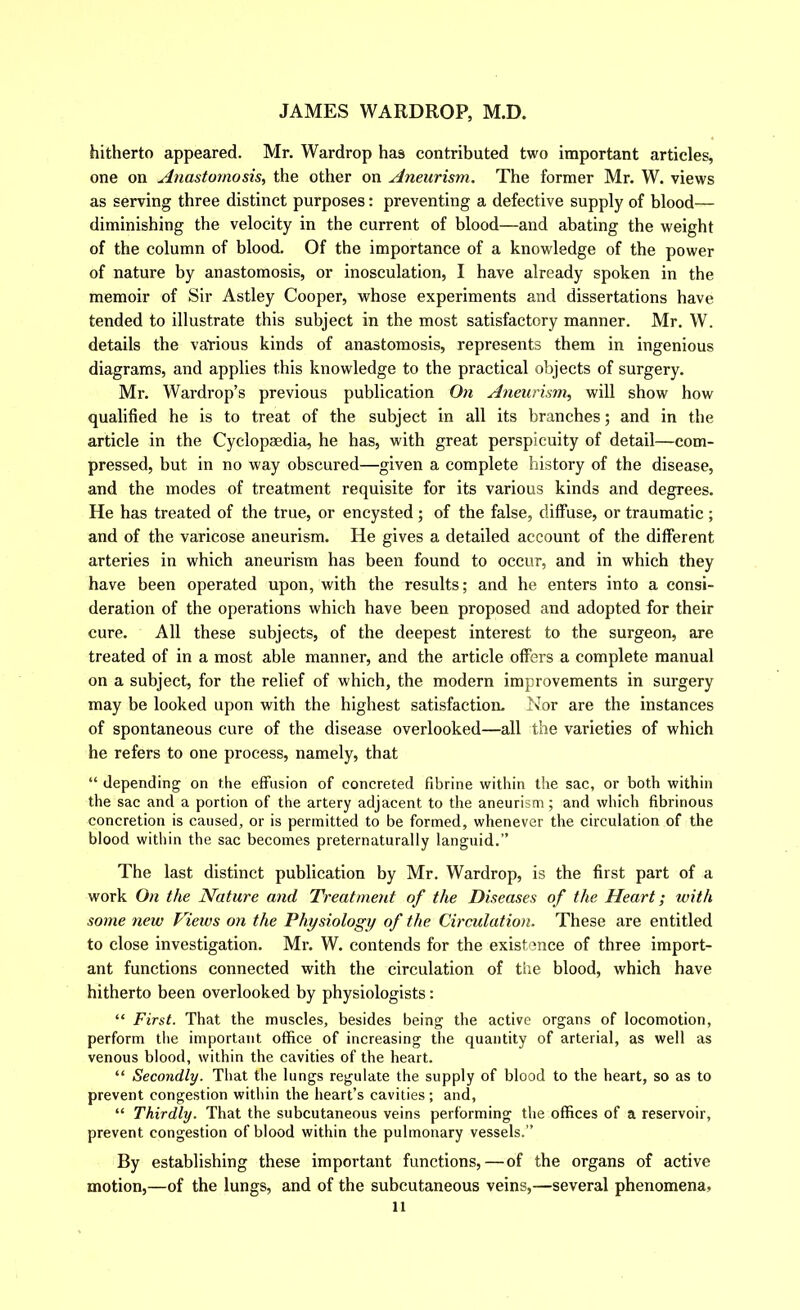 hitherto appeared. Mr. Wardrop has contributed two important articles, one on Anastomosis, the other on Aneurism. The former Mr. W. views as serving three distinct purposes: preventing a defective supply of blood— diminishing the velocity in the current of blood—and abating the weight of the column of blood. Of the importance of a knowledge of the power of nature by anastomosis, or inosculation, I have already spoken in the memoir of Sir Astley Cooper, whose experiments and dissertations have tended to illustrate this subject in the most satisfactory manner. Mr. W. details the various kinds of anastomosis, represents them in ingenious diagrams, and applies this knowledge to the practical objects of surgery. Mr. Wardrop’s previous publication On Aneurism, will show how qualified he is to treat of the subject in all its branches; and in the article in the Cyclopaedia, he has, with great perspicuity of detail—com- pressed, but in no way obscured—given a complete history of the disease, and the modes of treatment requisite for its various kinds and degrees. He has treated of the true, or encysted; of the false, diffuse, or traumatic ; and of the varicose aneurism. He gives a detailed account of the different arteries in which aneurism has been found to occur, and in which they have been operated upon, with the results; and he enters into a consi- deration of the operations which have been proposed and adopted for their cure. All these subjects, of the deepest interest to the surgeon, are treated of in a most able manner, and the article offers a complete manual on a subject, for the relief of which, the modern improvements in surgery may be looked upon with the highest satisfaction- Nor are the instances of spontaneous cure of the disease overlooked—all the varieties of which he refers to one process, namely, that “ depending on the effusion of concreted fibrine within the sac, or both within the sac and a portion of the artery adjacent to the aneurism; and which fibrinous concretion is caused, or is permitted to be formed, whenever the circulation of the blood within the sac becomes preternaturally languid.” The last distinct publication by Mr. Wardrop, is the first part of a work On the Nature and Treatment of the Diseases of the Heart; with some new Views on the Physiology of the Circulation. These are entitled to close investigation. Mr. W. contends for the existence of three import- ant functions connected with the circulation of the blood, which have hitherto been overlooked by physiologists: “ First. That the muscles, besides being the active organs of locomotion, perform the important office of increasing the quantity of arterial, as well as venous blood, within the cavities of the heart. “ Secondly. That the lungs regulate the supply of blood to the heart, so as to prevent congestion within the heart’s cavities; and, “ Thirdly. That the subcutaneous veins performing the offices of a reservoir, prevent congestion of blood within the pulmonary vessels.” By establishing these important functions,—of the organs of active motion,—of the lungs, and of the subcutaneous veins,—several phenomena,