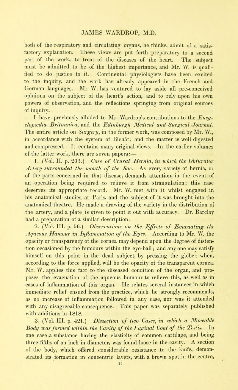 both of the respiratory and circulating organs, he thinks, admit of a satis- factory explanation. These views are put forth preparatory to a second part of the work, to treat of the diseases of the heart. The subject must be admitted to be of the highest importance, and Mr. W. is quali- fied to do justice to it. Continental physiologists have been excited to the inquiry, and the work has already appeared in the French and German languages. Mr. W. has ventured to lay aside all pre-conceived opinions on the subject of the heart’s action, and to rely upon his own powers of observation, and the reflections springing fi'om original sources of inquiry. I have previously alluded to Mr. Wardrop’s contributions to the E^icy- clopcedtia Britannica, and the Edinburgh Medical and Surgical Journal. The entire article on Surgery, in the former work, was composed by Mr. W., in accordance with the system of Bichat; and the matter is well digested and compressed. It contains many original views. In the earlier volumes of the latter work, there are seven papers:— 1. (Vol. II. p. 203.) Case of Crural Hernia, in which the Obturator Artery surrounded the mouth of the Sac. As every variety of hernia, or of the parts concerned in that disease, demands attention, in the event of an operation being required to relieve it from strangulation; this case deserves its appropriate record. Mr. W. met with it whilst engaged in his anatomical studies at Paris, and the subject of it was brought into the anatomical theatre. He made a drawing of the variety in the distribution of the artery, and a plate is given to point it out with accuracy. Dr. Barclay had a preparation of a similar description. 2. (Vol. III. p. 56.) Observatio7is on the Effects of Evacuating the Aqueous Humour hi Inflammation of the Eyes. According to Mr. W. the opacity or transparency of the cornea may depend upon the degree of disten- tion occasioned by the humours within the eye-ball; and any one may satisfy himself on this point in the dead subject, by pressing the globe; when, according to the force applied, will be the opacity of the transparent cornea. Mr. W. applies this fact to the diseased condition of the organ, and pro- poses the evacuation of the aqueous humour to relieve this, as well as in cases of inflammation of this organ. He relates several instances in which immediate relief ensued from the practice, which he strongly recommends, as no increase of inflammation followed in any case, nor was it attended with any disagreeable consequence. This paper was separately published with additions in 1818. 3. (Vol. HI. p. 421.) Dissection of tivo Cases, in ivhich a Moveable Body was formed within the Cavity of the Vaginal Coat of the Testis. In one case a substance having the elasticity of common cartilage, and being three-fifths of an inch in diameter, was found loose in the cavity. A section of the body, which offered considerable resistance to the knife, demon- strated its formation in concentric layers, with a brown spot in the centre,