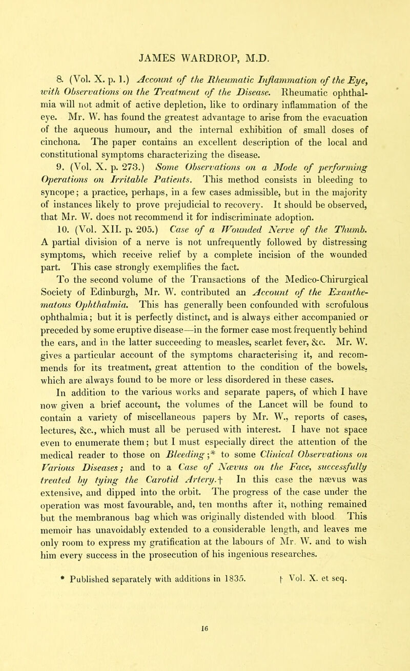 8. (Vol. X. p. 1.) Account of the liheumatic Injiammation of the Eye, with Observations on the Treatment of the Disease. Rheumatic ophthal- mia will not admit of active depletion, like to ordinary inflammation of the eye. Mr. W. has found the greatest advantage to arise from the evacuation of the aqueous humour, and the internal exhibition of small doses of cinchona. The paper contains an excellent description of the local and constitutional symptoms characterizing the disease. 9. (Vol. X. p. 273.) Some Observations on a Mode of performing Operations on Irritable Patients. This method consists in bleeding to syncope; a practice, perhaps, in a few cases admissible, but in the majority of instances likely to prove prejudicial to recovery. It should be observed, that Mr. W. does not recommend it for indiscriminate adoption. 10. (Vol. XII. p. 205.) Case of a Wounded Nerve of the Thumb. A partial division of a nerve is not unfrequently followed by distressing symptoms, which receive relief by a complete incision of the wounded part. I'his case strongly exemplifies the fact. To the second volume of the Transactions of the Medico-Chirurgical Society of Edinburgh, Mr. W. contributed an Account of the Exanthe- matous Ophthalmia. This has generally been confounded with scrofulous ophthalmia; but it is perfectly distinct, and is always either accompanied or preceded by some eruptive disease—in the former case most frequently behind the ears, and in the latter succeeding to measles, scarlet fever, &c. Mr. W. gives a particular account of the symptoms characterising it, and recom- mends for its treatment, great attention to the condition of the bowels, which are always found to be more or less disordered in these cases. In addition to the various works and separate papers, of w'hich I have now given a brief account, the volumes of the Lancet will be found to contain a variety of miscellaneous papers by Mr. W., I’eports of cases, lectures, &c., which must all be ]>erused with interest. I have not space even to enumerate them; but I must especially direct the attention of the medical reader to those on Bleeding ;* to some Clinical Observations on Various Diseases; and to a Case of Ncevus on the Face, successfully treated by tying the Carotid Artery.\ In this case the naevus was extensive, and dipped into the orbit. The progress of the case under the operation was most favourable, and, ten months after it, nothing remained but the membranous bag which was originally distended with blood This memoir has unavoidably extended to a considerable length, and leaves me only room to express my gratification at the labours of INIr. W. and to wish him every success in the prosecution of his ingenious researches. * Published separately with additions in 1835. [ Vol. X. et seq.