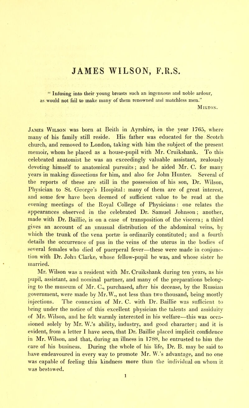 JAMES WILSON, F.R.S. “ Infusing into their young breasts such an ingenuous and noble ardour, as would not fail to make many of them renowned and matchless men.” Milton. James Wilson was born at Beith in Ayrshire, in the year 1765, where many of his family still reside. His father was educated for the Scotch church, and removed to London, taking with him the subject of the present memoir, whom he placed as a house-pupil with Mr. Cruikshank. To this celebrated anatomist he was an exceedingly valuable assistant, zealously devoting himself to anatomical pursuits; and he aided Mr. C. for many years in making dissections for him, and also for John Hunter. Several of the reports of these are still in the possession of his son. Dr. Wilson, Physician to St. George’s Hospital: many of them are of great interest, and some few have been deemed of sufficient value to be read at the evening meetings of the Royal College of Physicians: one relates the appearances observed in the celebrated Dr. Samuel Johnson; another, made with Dr. Baillie, is on a case of transposition of the viscera; a third gives an account of an unusual distribution of the abdominal veins, by which the trunk of the vena portae is ordinarily constituted; and a fourth details the occurrence of pus in the veins of the uterus in the bodies of several females who died of puerperal fever—these were made in conjunc- tion with Dr. John Clarke, whose fellow-pupil he was, and whose sister he married. Mr. Wilson was a resident with Mr. Cruikshank during ten years, as his pupil, assistant, and nominal partner, and many of the preparations belong- ing to the museum of Mr. C., purchased, after his decease, by the Russian government, were made by Mr. W., not less than two thousand, being mostly injections. The connexion of Mr. C. with Dr. Baillie was sufficient to bring under the notice of this excellent physician the talents and assiduity of Mr. Wilson, and he felt warmly interested in his welfare—this was occa- sioned solely by Mr. W.’s ability, industry, and good character; and it is evident, from a letter I have seen, that Dr. Baillie placed implicit confidence in Mr. Wilson, and that, during an illness in 1788, he entrusted to him the care of his business. During the whole of his life. Dr. B. mav be said to have endeavoured in every way to promote Mr. W.’s advantage, and no one was capable of feeling this kindness more than the individual on whom it was bestowed.