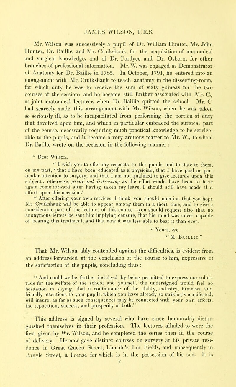 Mr. Wilson was successively a pupil of Dr. William Hunter, Mr. John Hunter, Dr. Baillie, and Mr. Cruikshank, for the acquisition of anatomical and surgical knowledge, and of Dr. Fordyce and Dr. Osborn, for other branches of professional information. Mr. W. was engaged as Demonstrator of Anatomy for Dr. Baillie in 1785. In October, 1791, he entered into an engagement with Mr. Cruikshank to teach anatomy in the dissecting-room, for which duty he was to receive the sum of sixty guineas for the two courses of the session; and he became still further associated with Mr. C., as joint anatomical lecturer, when Dr. Baillie quitted the school. Mr. C. had scarcely made this arrangement with Mr. Wilson, when he was taken so seriously ill, as to be incapacitated from performing the portion of duty that devolved upon him, and which in particular embraced the surgical part of the course, necessarily requiring much practical knowledge to be service- able to the pupils, and it became a very arduous matter to Mr. W., to whom Dr. Baillie wrote on the occasion in the following manner: “ Dear Wilson, “ I wish you to offer my respects to the pupils, and to state to them, on my part, ‘ that I have been educated as a physician, that I have paid no par- ticular attention to surgery, and that I am not qualified to give lectures upon this subject; otherwise, great and distressing as the effort would have been to have again come forward after having taken my leave, I should still have made that effort upon this occasion.’ “ After ofiering your own services, I think you should mention that you hope Mr. Cruikshank will be able to appear among them in a short time, and to give a considerable part of the lectures of this course—you should request also that no anonymous letters be sent him implying censure, that his mind was never capable of bearing this treatment, and that now it was less able to bear it than ever. “ Yours, &c. “ M. Baillie.” That Mr. Wilson ably contended against the difficulties, is evident from an address forwarded at the conclusion of the course to him, expressive of the satisfaction of the pupils, concluding thus : “ And could we be farther indulged by being permitted to express our solici- tude for the welfare of the school and yourself, the undersigned would feel no hesitation in saying, that a continuance of the ability, industry, firmness, and friendly attentions to your pupils, which you have already so strikingly manifested, will insure, as far as such consequences may be connected with your own efforts, the reputation, success, and prosperity of both.” This address is signed by several who have since honourably distin- guished themselves in their profession. The lectures alluded to were the first given by Wr. Wilson, and he completed the series then in the course of delivery. He now gave distinct courses on surgery at his private resi- dence in Great Queen Street, Lincoln’s Inn Fields, and subsequently in Argyle Street, a license for which is in the possession of his sou. It is