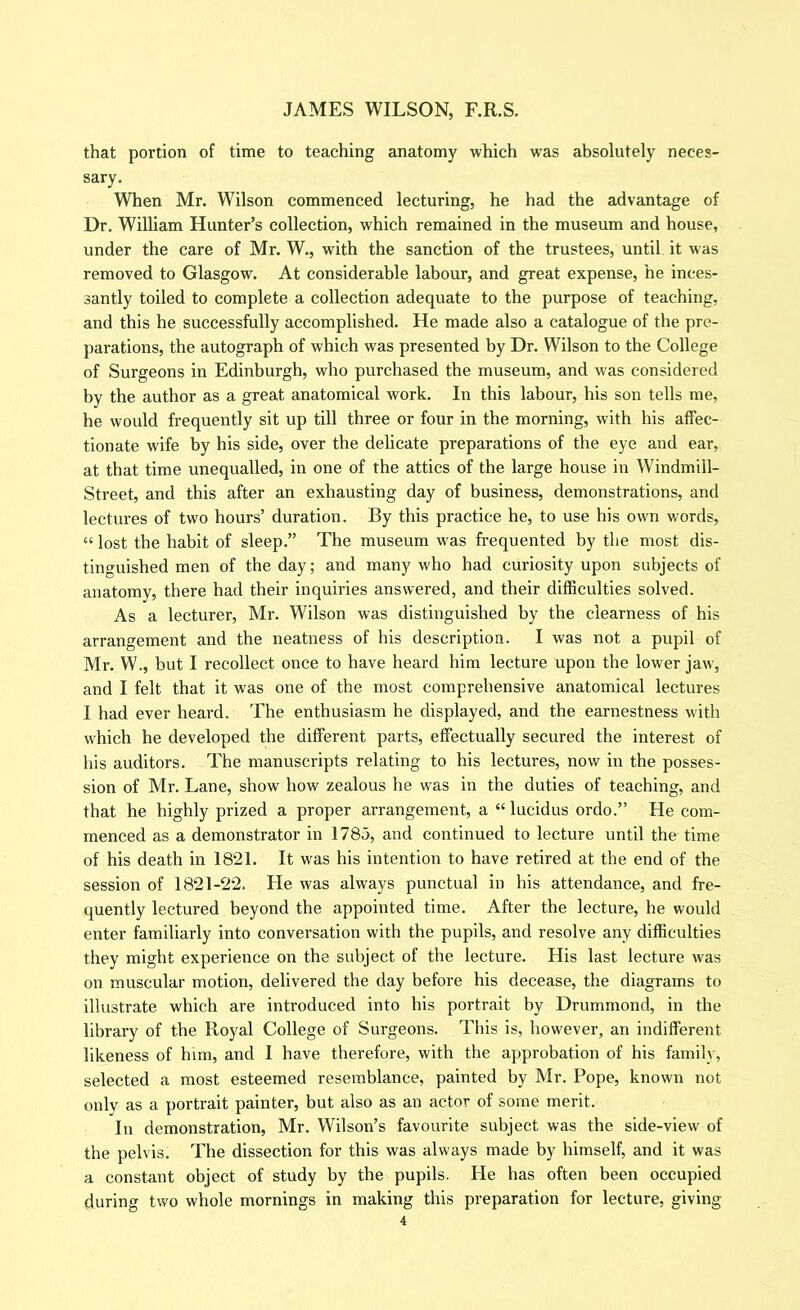 that portion of time to teaching anatomy which was absolutely neces- sary. When Mr. Wilson commenced lecturing, he had the advantage of Dr. William Hunter’s collection, which remained in the museum and house, under the care of Mr. W., with the sanction of the trustees, until it was removed to Glasgow. At considerable labour, and great expense, he inces- santly toiled to complete a collection adequate to the purpose of teaching, and this he successfully accomplished. He made also a catalogue of the pre- parations, the autograph of which was presented by Dr. Wilson to the College of Surgeons in Edinburgh, who purchased the museum, and was considered by the author as a great anatomical work. In this labour, his son tells me, he would frequently sit up till three or four in the morning, with his affec- tionate wife by his side, over the delicate preparations of the eye and ear, at that time unequalled, in one of the attics of the large house in Windmill- Street, and this after an exhausting day of business, demonstrations, and lectures of two hours’ duration. By this practice he, to use his own words, “ lost the habit of sleep.” The museum was frequented by the most dis- tinguished men of the day; and many who had curiosity upon subjects of anatomy, there had their inquiries answered, and their difficulties solved. As a lecturer, Mr. Wilson was distinguished by the clearness of his arrangement and the neatness of his description. I was not a pupil of Mr. W., but I recollect once to have heard him lecture upon the lower jaw, and I felt that it was one of the most comprehensive anatomical lectures I had ever heard. The enthusiasm he displayed, and the earnestness with which he developed the different parts, effectually secured the interest of his auditors. The manuscripts relating to his lectures, now in the posses- sion of Mr. Lane, show how zealous he was in the duties of teaching, and that he highly prized a proper arrangement, a ‘Tucidus ordo.” He com- menced as a demonstrator in 1785, and continued to lecture until the time of his death in 1821. It was his intention to have retired at the end of the session of 1821-22. He was always punctual in his attendance, and fre- quently lectured beyond the appointed time. After the lecture, he would enter familiarly into conversation with the pupils, and resolve any difficulties they might experience on the subject of the lecture. His last lecture was on muscular motion, delivered the day before his decease, the diagrams to illustrate which are introduced into his portrait by Drummond, in the library of the Royal College of Surgeons. This is, however, an indifferent likeness of him, and I have therefore, with the approbation of his family, selected a most esteemed resemblance, painted by Mr. Pope, known not only as a portrait painter, but also as an actor of some merit. In demonstration, Mr. Wilson’s favourite subject was the side-view of the pelvis. The dissection for this was always made by himself, and it was a constant object of study by the pupils. He has often been occupied during two whole mornings in making this preparation for lecture, giving