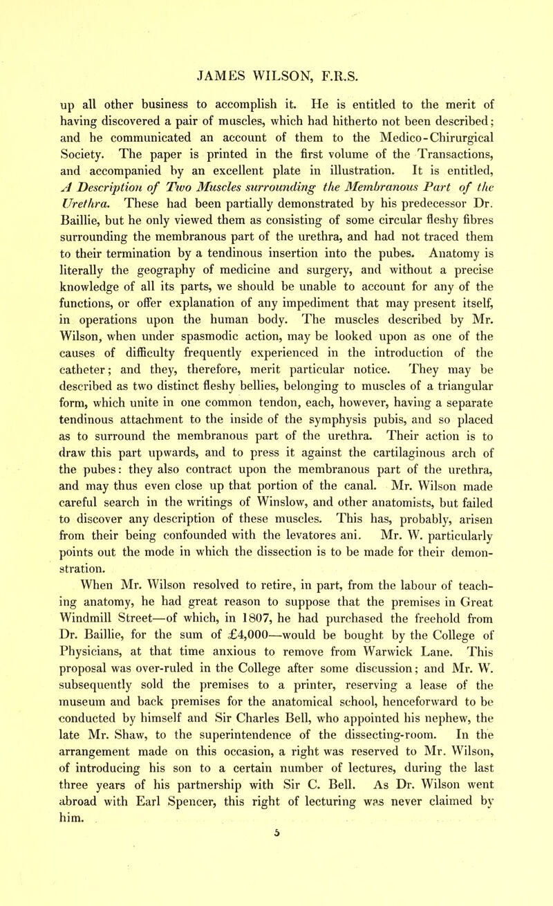 up all other business to accomplish it. He is entitled to the merit of having discovered a pair of muscles, which had hitherto not been described; and he communicated an account of them to the Medico-Chirurgical Society. The paper is printed in the first volume of the Transactions, and accompanied by an excellent plate in illustration. It is entitled, A Description of Two Muscles surrounding the Membranous Part of the Urethra. These had been partially demonstrated by his predecessor Dr. Baillie, but he only viewed them as consisting of some circular fleshy fibres surrounding the membranous part of the urethra, and had not traced them to their termination by a tendinous insertion into the pubes. Anatomy is literally the geography of medicine and surgery, and without a precise knowledge of all its parts, we should be unable to account for any of the functions, or offer explanation of any impediment that may present itself, in operations upon the human body. The muscles described by Mr. Wilson, when under spasmodic action, may be looked upon as one of the causes of difficulty frequently experienced in the introduction of the catheter; and they, therefore, merit particular notice. They may be described as two distinct fleshy bellies, belonging to muscles of a triangular form, which unite in one common tendon, each, however, having a separate tendinous attachment to the inside of the symphysis pubis, and so placed as to surround the membranous part of the urethra. Their action is to draw this part upwards, and to press it against the cartilaginous arch of the pubes: they also contract upon the membranous part of the urethra, and may thus even close up that portion of the canal. Mr. Wilson made careful search in the writings of Winslow, and other anatomists, but failed to discover any description of these muscles. This has, probably, arisen from their being confounded with the levatores ani. Mr. W. particularly points out the mode in which the dissection is to be made for their demon- stration. When Mr. Wilson resolved to retire, in part, from the labour of teach- ing anatomy, he had great reason to suppose that the premises in Great Windmill Street—of which, in 1807, he had purchased the freehold from Dr. Baillie, for the sum of £4,000—would be bought by the College of Physicians, at that time anxious to remove from Warwick Lane. This proposal was over-ruled in the College after some discussion; and Mr. W. subsequently sold the premises to a printer, reserving a lease of the museum and back premises for the anatomical school, henceforward to be conducted by himself and Sir Charles Bell, who appointed his nephew, the late Mr. Shaw, to the superintendence of the dissecting-room. In the arrangement made on this occasion, a right was reserved to Mr. Wilson, of introducing his son to a certain number of lectures, during the last three years of his partnership with Sir C. Bell. As Dr. Wilson went abroad with Earl Spencer, this right of lecturing was never claimed by him.