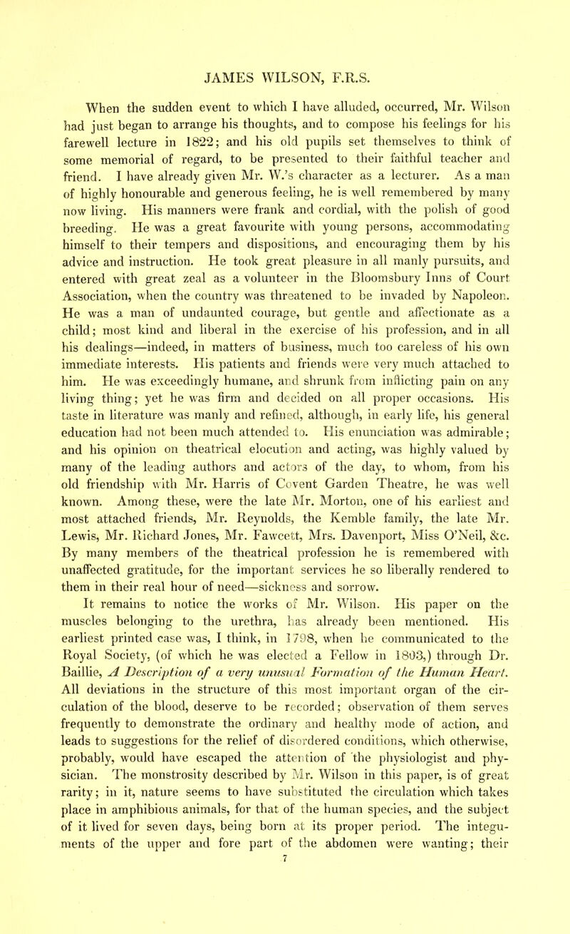 When the sudden event to which I have alluded, occurred, Mr. Wilson had just began to arrange his thoughts, and to compose his feelings for his farewell lecture in 1822; and his old pupils set themselves to think of some memorial of regard, to be presented to their faithful teacher and friend. I have already given Mr. W.’s character as a lecturer. As a man of highly honourable and generous feeling, he is well remembered by many now living. His manners were frank and cordial, with the polish of good breeding. He was a great favourite with young persons, accommodating himself to their tempers and dispositions, and encouraging them by his advice and instruction. He took great pleasure in all manly pursuits, and entered with great zeal as a volunteer in the Bloomsbury Inns of Court Association, when the country was threatened to be invaded by Napoleon. He was a man of undaunted courage, but gentle and affectionate as a child; most kind and liberal in the exercise of his profession, and in all his dealings—indeed, in matters of business, much too careless of his own immediate interests. His patients and friends wei e very much attached to him. He was exceedingly humane, and shrunk from inflicting pain on any living thing; yet he was firm and decided on all proper occasions. His taste in literature was manly and refined, although, in early life, his general education had not been much attended to. His enunciation was admirable; and his opinion on theatrical elocution and acting, was highly valued by many of the leading authors and actors of the day, to whom, from his old friendship with Mr. Harris of Covent Garden Theatre, he was well known. Among these, were the late Mr. Morton, one of his earliest and most attached friends, Mr. Reynolds, the Kemble family, the late Mr. Lewis, Mr. Richard Jones, Mr. Fawcett, Mrs. Davenport, Miss O’Neil, &c. By many members of the theatrical profession he is remembered with unaffected gratitude, for the important services he so liberally rendered to them in their real hour of need—sickness and sorrow. It remains to notice the wmrks of Mr. Wilson. His paper on the muscles belonging to the urethra, lias already been mentioned. His earliest printed case was, I think, in 1798, w'hen he communicated to the Royal Society, (of which he was elected a Fellow in 1803,) through Dr. Baillie, A Description of a very unusual Formation of the Human Heart. All deviations in the structure of this most important organ of the cir- culation of the blood, deserve to be recorded; observation of them serves frequently to demonstrate the ordinary and healthy inode of action, and leads to suggestions for the relief of disordered conditions, which otherwise, probably, would have escaped the atterition of the physiologist and phy- sician. The monstrosity described by Mr. Wilson in this paper, is of great rarity; in it, nature seems to have substituted the circulation which takes place in amphibious animals, for that of the human species, and the subject of it lived for seven days, being born at its proper period. The integu- ments of the upper and fore part of the abdomen were wanting; their