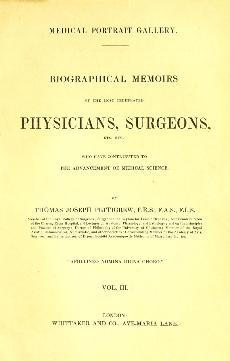 MEDICAL PORTRAIT GALLERY BIOGRAPHICAL MEMOIRS OF THE MOST CELEBRATED PHYSICIANS, SURGEONS ETC. ETC. WHO HAVE CONTRIBUTED TO THE ADVANCEMENT OE MEDICAL SCIENCE. BY THOMAS JOSEPH PETTIGREW, F.R.S., F.A.S., F.L.S. Member of the Royal College of Surgeons ; Surgeon to the Asylum for Female Orphans ; Late Senior Surgeon of the Charing Cross Hospital, and Lecturer on Anatomy, Physiology, and Pathology ; and on the Principles and Practice of Surgery ; Doctor of Philosophy of the University of Gottingen; Member of the Royal Asiatic, Entomological, Numismatic, and other Societies ; Corresponding Member of the Academy of Arts, Sciences, and Belles Lettres, of Dijon ; Soci§t6 Academique de Medecine of Marseilles; &c. &c. “APOLLINEO NOMINA DIGNA CHORO.” VOL. III. LONDON; WHITTAKER AND CO., AVE-MARIA LANE.