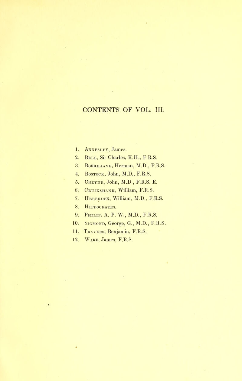 CONTENTS OF VOL. III. 1. Annesley, James. 2. Bell, Sir Charles, K.H., F.R.S. 3. Boerhaave, Herman, M.D., F.R.S. 4. Bostock, John, M.D., F.R.S. 5. Cheyne, John, M.D., F.R.S. E. 6. Cruikshank, William, F.R.S. 7. Heberden, William, M.D., F.R.S. 8. Hippocrates. 9. Philip, A. P. W., M.H., F.R.S. 10. SiGMOND, George, G., M.D., F.R.S. 11. Travers, Benjamin, F.R.S. 12. Ware, James, F.R.S.