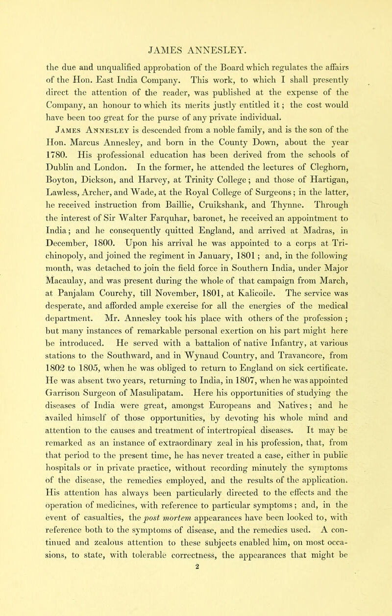 tlie due and unqualified approbation of the Board which regulates the affairs of the Hon. East India Company. This work, to which I shall presently direct the attention of the reader, was published at the expense of the Company, an honour to which its merits justly entitled it; the cost would have been too great for the purse of any private individual. James Annesley is descended from a noble family, and is the son of the Hon. Marcus Annesley, and born in the County Down, about the year 1780. His professional education has been derived from the schools of Dublin and London. In the former, he attended the lectures of Cleghom, Boyton, Dickson, and Harvey, at Trinity College; and those of Hartigan, Lawless, Archer, and Wade, at the Royal College of Surgeons; in the latter, he received instruction from Baillie, Cruikshank, and Thynne. Tlrrough the interest of Sir Walter Farquhar, baronet, he received an appointment to India; and he consequently quitted England, and arrived at Madras, in December, 1800. Upon his arrival he was appointed to a corps at Tri- chinopoly, and joined the regiment in January, 1801 ; and, in the following month, was detached to join the field force in Southern India, under Major Macaulay, and was present during the whole of that campaign from March, at Panjalam Courchy, till November, 1801, at Kalicoile. The service was desperate, and afibrded ample exercise for all the energies of the medical department. Mr. Annesley took his place with others of the profession ; but many instances of remarkable personal exertion on his part might here be introduced. He served with a battalion of native Infantry, at various stations to the Southward, and in Wynaud Country, and Travancore, from 1802 to 1805, when he was obliged to retm’ii to England on sick certificate. He was absent two years, returning to India, in 1807, when he w'as appointed Garrison Surgeon of Masulipatam. Here his opportunities of studying the diseases of India were great, amongst Europeans and Natives; and he availed himself of those opportunities, by devoting his whole mind and attention to the causes and treatment of intertropical diseases. It may be remarked as an instance of extraordinary zeal in his profession, that, from that period to the present time, he has never treated a case, either in public hospitals or in private practice, without recording minutely the symptoms of the disease, the remedies employed, and the results of the application^ His attention has always been particularly directed to the effects and the operation of medicines, with reference to particular symptoms; and, in the event of casualties, the^osit mortem appearances have been looked to, with referertce both to the symptoms of disease, and the remedies used. A con- tinued and zealous attention to these subjects enabled him, on most occa- sions, to state, with tolerable correctness, the appearances that might be