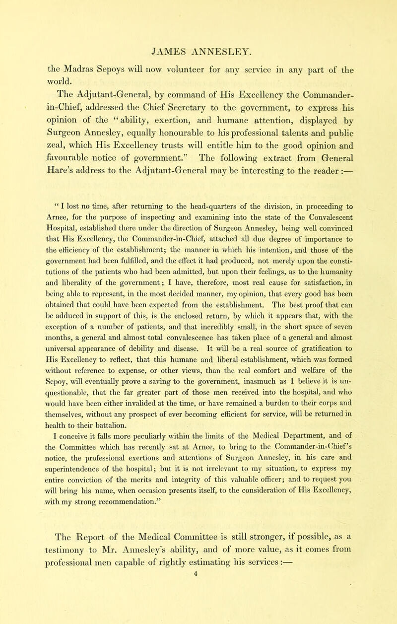 the Madras Sepoys will now volunteer for any service in any part of the world. The Adjutant-General, by command of His Excellency the Commander- in-Chief, addressed the Chief Secretary to the government, to express his opinion of the “ability, exertion, and humane attention, displayed by Surgeon Annesley, equally honourable to his professional talents and public zeal, which His Excellency trusts will entitle him to the good opinion and favourable notice of government.” The following extract from General Hare’s address to the Adjutant-General maybe interesting to the reader:— “ I lost no time, after returning to the head-quarters of the division, in proceeding to Amee, for the purpose of inspecting and examining into the state of the Convalescent Hospital, estahhshed there under the direction of Surgeon Annesley, being well convinced that His Excellency, the Commander-in-Chief, attached all due degree of importance to the efficiency of the estabhshment; the manner in which his intention, and those of the government had been fulfilled, and the effect it had produced, not merely upon the consti- tutions of the patients who liad been admitted, but upon their feelings, as to the humanity and liberality of the government; I have, therefore, most real cause for satisfaction, in being able to represent, in the most decided manner, my opinion, that every good has been obtained that could have been expected from the establishment. The best proof that can be adduced in support of this, is the enclosed return, by which it appears that, with the exception of a number of patients, and that incredibly small, in the short space of seven months, a genercJ and almost total convalescence has taken place of a general and almost universal appearance of debihty and disease. It will be a real source of gratification to His Excellency to reflect, that this humane and hberal establishment, which was formed without reference to expense, or other views, than the real comfort and welfare of the Sepoy, will eventually prove a saving to the government, inasmuch as I beheve it is un- questionable, that the far greater part of those men received into the hospital, and who would have been either invalided at the time, or have remained a burden to their corps and themselves, without any prospect of ever becoming efficient for service, will be returned in health to their battalion. I conceive it falls more peculiarly within the limits of the Medical Department, and of the Committee which has recently sat at Arnee, to bring to the Commander-in-Chief’s notice, the professional exertions and attentions of Surgeon Annesley, in his care and superintendence of the hospital; but it is not irrelevant to my situation, to express my entire conviction of the merits and integrity of this valuable officer; and to request you will bring his name, when occasion presents itself, to the consideration of His Excellency, with my strong recommendation.” The Report of the Medical Committee is still stronger, if possible, as a testimony to Mr. Annesley’s ability, and of more value, as it comes from professional men capable of rightly estimating his services:—