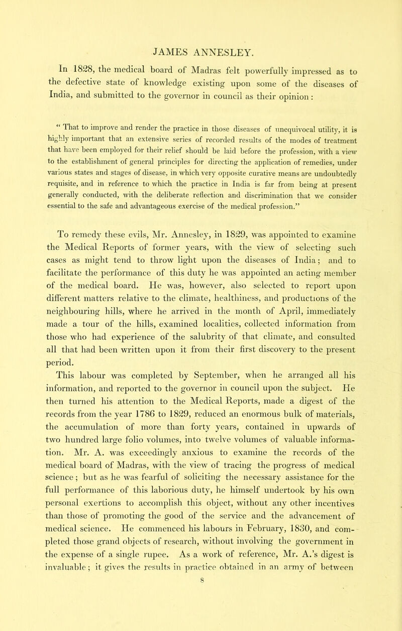 In 1828, tlie medical board of Madras felt powerfully impressed as to the defective state of knowledge existing upon some of the diseases of India, and submitted to the gov'ernor in council as their opinion: That to improve and render the practice in those diseases of unequivocal utility, it is highly important that an extensive series of recorded results of the modes of treatment that have been employed for their relief should be laid before the profession, wth a view to the estabhshment of general principles for directing the application of remedies, under various states and stages of disease, in which very opposite curative means are undoubtedly requisite, and in reference to which the practice in India is far from being at present generally conducted, with the deliberate reflection and discrimination that we consider essential to the safe and advantageous exercise of the medical profession.” To remedy these evils, Mr. Annesley, in 1829, was appointed to examine the Medical Reports of former years, with the view of selecting such cases as might tend to throw light upon the diseases of India; and to facilitate the performance of this duty he was appointed an acting member of the medical board. He was, however, also selected to report upon different matters relative to the climate, healthiness, and productions of the neighbouring hills, where he arrived in the month of April, immediately made a tour of the hills, examined localities, collected information from those who had experience of the salubrity of that climate, and consulted all that had been written upon it from their first discovery to the present period. This labour was completed by September, when he arranged aU his information, and reported to the governor in council upon the subject. He then turned his attention to the Medical Reports, made a digest of the records from the year 1786 to 1829, reduced an enormous bulk of materials, the accumidation of more than forty years, contained in upwards of two hundred large folio volumes, into twelve volumes of valuable informa- tion. Mr. A. was exceedingly anxious to examine the records of the mecUcal board of Madras, with the view of tracing the progress of medical science; but as he was fearful of soliciting the necessary assistance for the full performance of this laborious duty, he himself undertook by his own personal exertions to accomplish this object, without any other incentives than those of promoting the good of the service and the advancement of medical science. He commenced his labours in February, 1830, and com- pleted those grand objects of research, without involving tlie government in the expense of a single rupee. As a work of reference, Mr. A.’s digest is invaluable; it gives the residts in practice obtained in an army of between