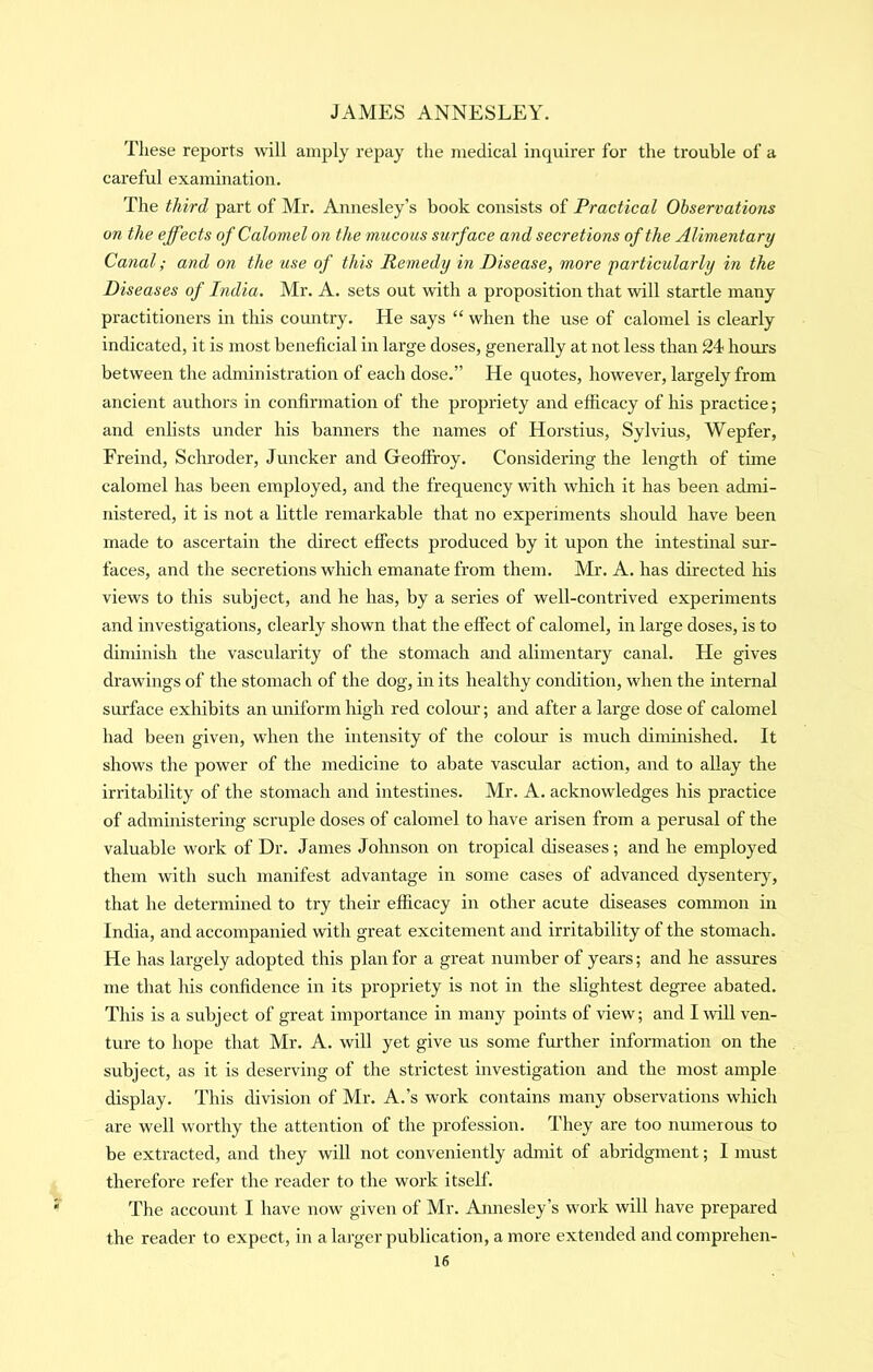 These reports will amply repay the medical inquirer for the trouble of a careful examination. The third part of Mr. Annesley’s book consists of Practical Observations on the effects of Calomel on the mucous surface and secretions of the Alimentary Canal; and on the use of this Remedy in Disease, more 'particularly in the Diseases of India. Mr. A. sets out with a proposition that will startle many practitioners in this country. He says “ when the use of calomel is clearly indicated, it is most beneficial in large doses, generally at not less than 24 hours between the administration of each dose.” He quotes, however, largely from ancient authors in confirmation of the propriety and efficacy of his practice; and enlists under his banners the names of Horstius, Sylvius, Wepfer, Freind, Schroder, Juncker and Geoffi-oy. Considering the length of time calomel has been employed, and the frequency with which it has been admi- nistered, it is not a little remarkable that no experiments should have been made to ascertain the direct effects produced by it upon the intestinal sur- faces, and the secretions which emanate from them. Mr. A. has directed his views to this subject, and he has, by a series of well-contrived experiments and investigations, clearly shown that the effect of calomel, in large doses, is to diminish the vascularity of the stomach and alimentary canal. He gives drawings of the stomach of the dog, in its healthy condition, when the internal surface exhibits an uniform high red colour; and after a large dose of calomel had been given, when the intensity of the colour is much diminished. It shows the power of the medicine to abate vascular action, and to allay the irritability of the stomach and intestines. Mr. A. acknowledges his practice of administering scruple doses of calomel to have arisen from a perusal of the valuable work of Dr. James Johnson on tropical diseases; and he employed them with such manifest advantage in some cases of advanced dysentery, that he determined to try their efficacy in other acute diseases common in India, and accompanied with great excitement and irritability of the stomach. He has largely adopted this plan for a great number of years; and he assures me that his confidence in its propriety is not in the slightest degree abated. This is a subject of great importance in many points of view; and I will ven- ture to hope that Mr. A. will yet give us some further information on the subject, as it is deserving of the strictest investigation and the most ample display. This division of Mr. A.’s work contains many observations which are well worthy the attention of the profession. They are too numerous to be extracted, and they will not conveniently admit of abridgment; I must therefore refer the reader to the work itself. The account I have now given of Mr. Annesley’s work will have prepared the reader to expect, in a larger publication, a more extended and comprehen-