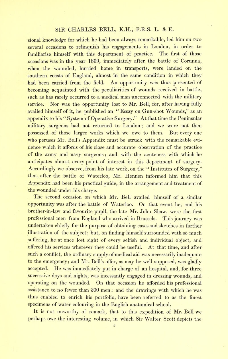 sional knowledge for which he had been always remarkable, led him on two several occasions to relinquish his engagements in London, in order to familiarise himself with this department of practice. The first of those occasions was in the year 1809, immediately after the battle of Corunna, when the wounded, hurried home in transports, were landed on the southern coasts of England, almost in the same condition in which they had been carried from the field. An opportunity was thus presented of becoming acquainted with the peculiarities of wounds received in battle, such as has rarely occurred to a medical man unconnected with the military service. Nor was the opportunity lost to Mr. Bell, for, after having fully availed himself of it, he published an Essay on Gun-shot Wounds,” as an appendix to his “ System of Operative Surgery.” At that time the Peninsular military surgeons had not returned to London; and we were not then possessed of those larger works which we owe to them. But every one who peruses Mr. Bell’s Appendix must he struck with the remarkable evi- dence which it affords of his close and accurate observation of the practice of the army and navy surgeons ; and with the acuteness with which he anticipates almost every point of interest in this department of surgery. Accordingly we observe, from his late work, on the “ Institutes of Surgery,” that, after the battle of Waterloo, Mr. Hennen informed him that this Appendix had been his practical guide, in the arrangement and treatment of the wounded under his charge. The second occasion on which Mr. Bell availed himself of a similar opportunity was after the battle of Waterloo. On that event he, and his brother-in-law and favourite pupil, the late Mr. John Shaw, were the first professional men from England who arrived in Brussels. This journey was undertaken chiefly for the purpose of obtaining cases and sketches iir farther illustration of the subject; but, on finding himself surrounded 'with so much suffering, he at once lost sight of every selfish and individual object, and offered his seiwices wherever they could be useful. At that time, and after such a conflict, the ordinary supply of medical aid was necessarily inadequate to the emergency; and Mr. Bell’s offer, as may be well supposed, was gladly accepted. He was immediately put in charge of an hospital, and, for three successive days and nights, was incessantly engaged in dressing wounds, and operating on the wounded. On that occasion he afforded his professional assistance to no fewer than 300 men: and the drawings with which he was thus enabled to enrich his portfolio, have been referred to as the finest specimens of water-colouring in the English anatomical school. It is not unworthy of remark, that to this expedition of Mr. Bell we perhaps owe the interesting volume, in which Sir Walter Scott depicts the