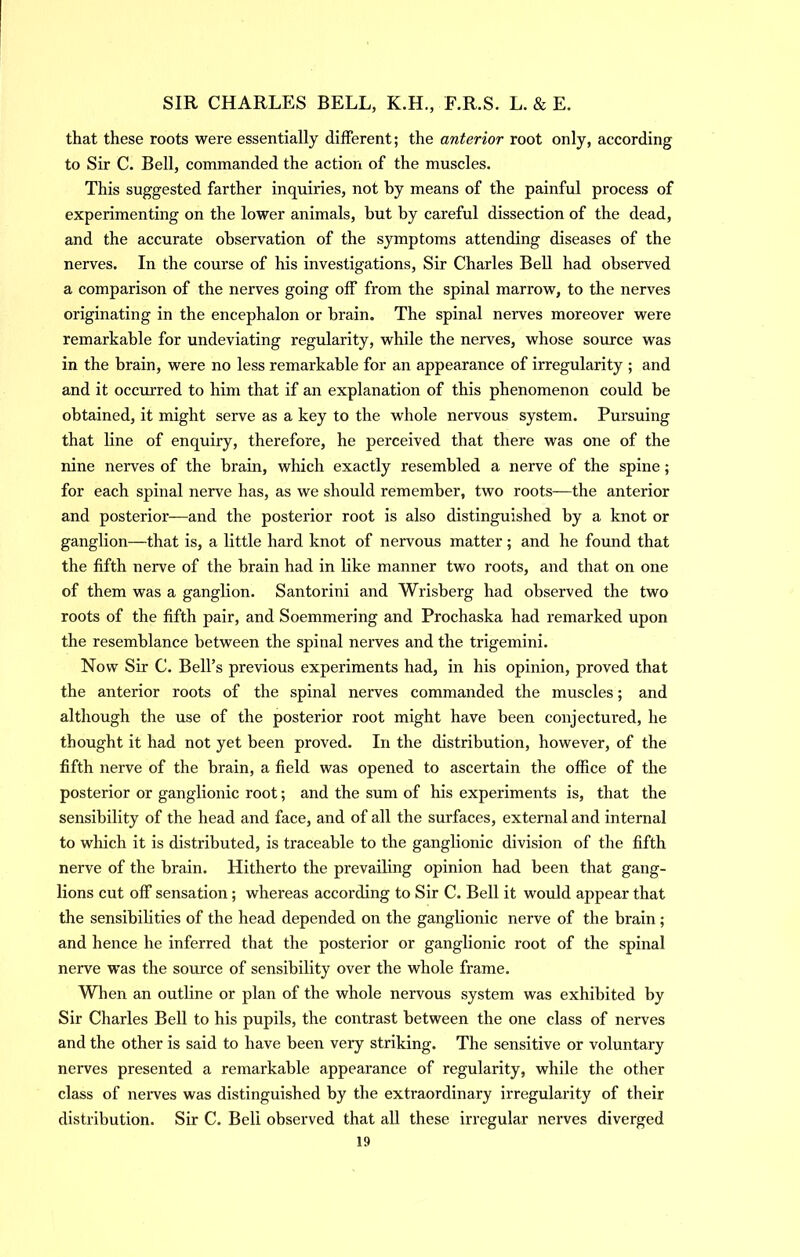 that these roots were essentially different; the anterior root only, according to Sir C. Bell, commanded the action of the muscles. This suggested farther inquiries, not by means of the painful process of experimenting on the lower animals, but by careful dissection of the dead, and the accurate observation of the symptoms attending diseases of the nerves. In the course of his investigations. Sir Charles Bell had observed a comparison of the nerves going off from the spinal marrow, to the nerves originating in the encephalon or brain. The spinal nerves moreover were remarkable for undeviating regularity, while the nerves, whose source was in the brain, were no less remarkable for an appearance of irregularity ; and and it occurred to him that if an explanation of this phenomenon could be obtained, it might serve as a key to the whole nervous system. Pursuing that line of enquiry, therefore, he perceived that there was one of the nine nerves of the brain, which exactly resembled a nerve of the spine; for each spinal nerve has, as we should remember, two roots—the anterior and posterior—and the posterior root is also distinguished by a knot or ganglion—that is, a little hard knot of nervous matter ; and he found that the fifth nerve of the brain had in like manner two roots, and that on one of them was a ganglion. Santorini and Wrisberg had observed the two roots of the fifth pair, and Soemmering and Prochaska had remarked upon the resemblance between the spinal nerves and the trigemini. Now Sir C. Bell’s previous experiments had, in his opinion, proved that the anterior roots of the spinal nerves commanded the muscles; and although the use of the posterior root might have been conjectured, he thought it had not yet been proved. In the distribution, however, of the fifth nerve of the brain, a field was opened to ascertain the office of the posterior or ganglionic root; and the sum of his experiments is, that the sensibility of the head and face, and of all the surfaces, external and internal to which it is distributed, is traceable to the ganglionic division of the fifth nerve of the brain. Hitherto the prevailing opinion had been that gang- lions cut off sensation; whereas according to Sir C. Bell it would appear that the sensibilities of the head depended on the ganglionic nerve of the brain; and hence he inferred that the posterior or ganglionic root of the spinal nerve was the source of sensibility over the whole frame. When an outline or plan of the whole nervous system was exhibited by Sir Charles Bell to his pupils, the contrast between the one class of nerves and the other is said to have been very striking. The sensitive or voluntary nerves presented a remarkable appearance of regularity, while the other class of nerves was distinguished by the extraordinary irregularity of their distribution. Sir C. Bell observed that all these irregular nerves diverged